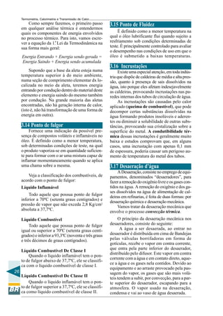 Termometria, Calorimetria e Transmissão de Calor

Como sempre fazemos, o primeiro passo
em qualquer análise térmica é entendermos
quais os componentes de energia envolvidos
no processo térmico. Para isto, vamos escrever a equação da 1.a Lei da Termodinâmica na
sua forma mais geral:
Energia Entrando + Energia sendo gerada =
Energia Saindo + Energia sendo acumulada
Supondo que a base da aleta esteja numa
temperatura superior à do meio ambiente,
numa seção de comprimento elementar dx localizada no meio da aleta, teremos energia
entrando por condução dentro do material deste
elemento e energia saindo do mesmo também
por condução. Na grande maioria das aletas
encontradas, não há geração interna de calor,
(isto é, não há transformação de uma forma de
energia em outra).

3.14 Ponto de fulgor
Fornece uma indicação da possível presença de compostos voláteis e inflamáveis no
óleo. É definido como a menor temperatura,
sob determinadas condições de teste, na qual
o produto vaporiza-se em quantidade suficiente para formar com o ar uma mistura capaz de
inflamar momentaneamente quando se aplica
uma chama sobre a mesma.
Veja a classificação dos combustíveis, de
acordo com o ponto de fulgor:
Líquido Inflamável
Todo aquele que possua ponto de fulgor
inferior a 70ºC (setenta graus centigrados) e
pressão de vapor que não exceda 2,8 Kg/cm2
absoluta a 37,7ºC.
Líquido Combustível
Todo aquele que possua ponto de fulgor
igual ou superior a 70ºC (setenta graus centígrados) e inferior a 93,3ºC (noventa e três graus
e três décimos de graus centígrados).
Líquido Combustível De Classe I
Quando o líquido inflamável tem o ponto de fulgor abaixo de 37,7ºC, ele se classifica com o líquido combustível de classe I.
26
Líquido Combustível De Classe II
Quando o líquido inflamável tem o ponto de fulgor superior a 37,7ºC, ele se classifica como líquido combustível de classe II.

3.15 Ponto de Fluidez
É definido como a menor temperatura na
qual o óleo lubrificante flui quando sujeito a
resfriamento sob condições determinadas de
teste. É principalmente controlado para avaliar
o desempenho nas condições de uso em que o
óleo é submetido a baixas temperaturas.

3.16 Incrustações
Existe uma especial atenção, em toda indústria que dispõe de caldeiras de média e alta pressão, quanto à presença de sais dissolvidos na
água, isto porque eles afetam indesejavelmente
as caldeiras, provocando incrustações nas paredes internas dos tubos de circulação de água.
As incrustações são causadas pelo calor
aplicado (queima de combustível), que pode
decompor certas substâncias dissolvidas na
água formando produtos insolúveis e aderentes ou diminuir a solubilidade de outras substâncias, provocando sua cristalização sobre a
superfície do metal. A condutibilidade térmica dessas incrustações é geralmente muito
baixa e estudos comprovam que, em alguns
casos, uma incrustação com apenas 0,1 mm
de espessura, poderia causar um perigoso aumento de temperatura do metal dos tubos.

3.17 Desaeração d’água
A Desaeração, consiste no emprego de equipamentos, denominados “desaeradores”, para
fazer a remoção do oxigênio livre e os gases contidos na água. A remoção do oxigênio e dos gases dissolvidos na água de alimentação de caldeiras em refinarias, é feita de duas formas: por
desaeração química e desaeração mecânica.
Vamos tratar da desaeração mecânica que
envolve o processo convecção térmica.
O princípio da desaeração mecânica nos
desaeradores, consiste do seguinte:
A água a ser desaerada, ao entrar no
desaerador é distribuída em cima de Bandejas
pelas válvulas borrifadoras em forma de
gotículas, recebe o vapor em contra corrente,
que entra pela parte inferior do desaerador,
distribuído pelo difusor. Este vapor em contra
corrente com a água e em contato direto, aquece a água e os gases nela contidos. Devido ao
equipamento e ao arraste provocado pela passagem do vapor, os gases que são mais voláteis tendem a subir, por convecção, para a parte superior do desaerador, escapando para a
atmosfera. O vapor usado na desaeração,
condensa e vai ao vaso de água desaerada.

 