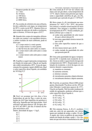 Termometria, Calorimetria e Transmissão de Calor

21. Uma estufa de 8×10 4cm³ de volume está
cheia com um gás ideal, a uma temperatura de
127°C. Qual o inteiro mais próximo que representa a capacidade calorífica do gás, em J/K,
assumindo que a pressão do gás é 1×105N/m²?

Despreze perdas de calor:
a) 1 litro.
b) 10 litros.
c) 100 litros.
d) 1000 litros.
e) 6000 litros.
17. Na cozinha do refeitório de uma refinaria,
há dois caldeirões com água, na temperatura
de 20°C e outro na de 80°C. Quantos litros se
deve pegar de cada um, de modo a resultarem,
após a mistura, 10 litros de água a 26°C?
18. Quando dois corpos de tamanhos diferentes estão em contato e em equilíbrio térmico,
e ambos isolados do meio ambiente, pode-se
dizer que:
a) o corpo maior é o mais quente.
b) o corpo menor é o mais quente.
c) não há troca de calor entre os corpos.
d) o corpo maior cede calor para o corpo
menor.
e) o corpo menor cede calor para o corpo
maior.
19. O gráfico a seguir representa a temperatura
em função do tempo para 1,0kg de um líquido
não volátil, inicialmente a 20°C. A taxa de aquecimento foi constante e igual a 4600J/min. Qual
o calor específico desse líquido, em unidades
de 10²J/(kg°C)?
T(oC)
60
40
20

0
0

10

20

t(min)

20. Você vai acampar por três dias e leva
bujõezinhos de gás de 2kg; o calor de combustão do GLP (gás liqüefeito de petróleo) é
600 cal/g. Suponha que não haja perdas. Você
utilizará o gás para aquecer 10L de água, desde 16°C até 100°C, por dia. O número de bujões necessários será:
Dados: densidade da água = 1 kg/L
a) 2.
b) 1.
c) 5.
d) 4.
e) 3.

22. Dois corpos A e B, inicialmente nas temperaturas Ta = 90°C e Tb = 20°C, são postos
em contacto e isolados termicamente do meio
ambiente. Eles atingem o equilíbrio térmico
na temperatura de 45°C. Nestas condições, podemos afirmar que o corpo A:
a) cedeu uma quantidade de calor maior
do que a absorvida por B.
b) tem uma capacidade térmica menor do
que a de B.
c) tem calor específico menor do que o
de B.
d) tem massa menor que a de B.
e) cedeu metade da quantidade de calor
que possuía para B.
23. Uma certa quantidade de água a temperatura de 0°C é mantida num recipiente de vidro. Inicia-se então o aquecimento da água até
a temperatura de 100°C. Desprezando-se a dilatação do recipiente, o nível da água em seu
interior durante o aquecimento:
a) mantém-se constante.
b) aumenta somente.
c) diminui somente.
d) inicialmente aumenta e depois diminui.
e) inicialmente diminui e depois aumenta.
24. O carvão, ao queimar, libera 6.000 cal por
grama. Queimando 70 g desse carvão, 20% do
calor liberado é usado para aquecer de 15°C,
8 kg de um líquido. Não havendo mudança do
estado de agregação, podemos afirmar que o
calor específico desse líquido é:
a) 0,8 cal/g .°C.
b) 0,7 cal/g . °C.
c) 0,6 cal/g . °C.
d) 0,4 cal/g . °C.
e) 0,2 cal/g . °C.
25. Três sistemas físicos, A, B e C, recebem,
cada um, calor de um aquecedor, em valores
iguais por unidade de tempo, a saber, 10 cal/s. 29
A seguir, são vistos os gráficos de suas temperaturas em função do tempo, sendo t = 0s o instante em que tem início a transferência de calor.

 