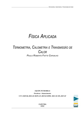 Termometria, Calorimetria e Transmissão de Calor

FÍSICA APLICADA
TERMOMETRIA, CALOMETRIA E TRANSMISSÃO DE
CALOR
PAULO ROBERTO FIATTE CARVALHO

EQUIPE PETROBRAS
Petrobras / Abastecimento
UN´S: REPAR, REGAP, REPLAN, REFAP, RPBC, RECAP, SIX, REVAP

3
CURITIBA
2002

 