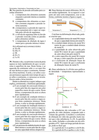 Termometria, Calorimetria e Transmissão de Calor

38. Nas panelas de pressão utilizadas para cozinhar alimentos:
I. a temperatura dos alimentos aumenta
enquanto a pressão interna se mantém
constante;
II. a temperatura dos alimentos se mantém constante enquanto a pressão interna aumenta;
III. a temperatura e a pressão do vapor interno aumentam até o vapor ser expelido pela válvula de segurança;
IV. a válvula de segurança abre-se devido
à pressão exercida contra as paredes
pelos alimentos sólidos;
V. a temperatura de ebulição da água é
maior pois a pressão interna é maior.
A(s) afirmativa(s) correta(s) é(são):
a) II e III.
b) III e V.
c) III.
d) II e V.
e) I e IV.
39. Durante o dia, o ar próximo à areia da praia
aquece-se mais rapidamente do que o ar próximo à superfície do mar. Desta forma, o ar
aquecido do continente sobe e o ar mais frio
do mar desloca-se para o continente, formando a brisa marítima. À noite, o ar sobre o oceano permanece aquecido mais tempo do que o
ar sobre o continente, e o processo se inverte.
Ocorre então a brisa terrestre.
Dentre as alternativas a seguir, indique a que
explica, corretamente, o fenômeno apresentado.
a) É um exemplo de convecção térmica e
ocorre pelo fato de a água ter um calor
específico maior do que a areia. Desta
forma, a temperatura da areia se altera
mais rapidamente.
b) É um exemplo de condução térmica e
ocorre pelo fato de a areia e a água serem bons condutores térmicos. Desta
forma, o calor se dissipa rapidamente.
c) É um exemplo de irradiação térmica e
ocorre pelo fato de a areia e a água serem bons condutores térmicos. Desta
forma, o calor se dissipa rapidamente.
d) É um exemplo de convecção térmica e
ocorre pelo fato de a água ter um calor
específico menor do que a areia. Desta
32
forma, a temperatura da areia se altera
mais rapidamente.
e) É um processo de estabelecimento do equilíbrio térmico e ocorre pelo fato de a água
ter uma capacidade térmica desprezível.

40. Duas lâminas de metais diferentes, M e N,
são unidas rigidamente. Ao se aquecer o conjunto até uma certa temperatura, esse se deforma, conforme mostra a figura a seguir.
Metal M

Metal N

Temperatura T1

Temperatura T2 > T1

Com base na deformação observada, podese concluir que:
a) a capacidade térmica do metal M é maior
do que a capacidade térmica do metal N.
b) a condutividade térmica do metal M é
maior do que a condutividade térmica
do metal N.
c) a quantidade de calor absorvida pelo
metal M é maior do que a quantidade
de calor absorvida pelo metal N.
d) o calor específico do metal M é maior
do que o calor específico do metal N.
e) o coeficiente de dilatação linear do
metal M é maior do que o coeficiente
de dilatação linear do metal N.
41. Duas substâncias A e B têm seus gráficos
de densidade × temperatura representados a
seguir.
d(g/cm3)

0

0

4
Substância – A
d(g/cm3)

4

T(oC)

T(oC)

Substância – B

As substâncias são colocadas a 4°C em
garrafas de vidro distintas, ocupando todo o
volume das garrafas. Considere o coeficiente
de dilatação do vidro das garrafas muito menor que o das substâncias A e B. As garrafas
são, então, fechadas e colocadas em um refrigerador a 0°C. Após um longo período de tempo, pode-se dizer que
a) a garrafa de A se quebra e a de B não.
b) a garrafa de B se quebra e a de A não.

 