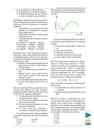 Termometria, Calorimetria e Transmissão de Calor

42. Indique a alternativa que associa corretamente o tipo predominante de transferência de
calor que ocorre nos fenômenos, na seguinte
seqüência:
– Aquecimento de uma barra de ferro
quando sua extremidade é colocada
numa chama acesa.
– Aquecimento do corpo humano quando exposto ao sol.
– Vento que sopra da terra para o mar durante a noite.
a) convecção – condução – radiação.
b) convecção – radiação – condução.
c) condução – convecção – radiação.
d) condução – radiação – convecção.
43. Sabe-se que o calor específico da água é
maior que o calor específico da terra e de seus
constituintes (rocha, areia, etc.). Em face disso, pode-se afirmar que, nas regiões limítrofes
entre a terra e o mar:
a) durante o dia, há vento soprando do mar
para a terra e, à noite, o vento sopra no
sentido oposto.
b) o vento sempre sopra no sentido terramar.
c) durante o dia, o vento sopra da terra
para o mar e, à noite o vento sopra do
mar para a terra.
d) o vento sempre sopra do mar para a terra.
e) não há vento algum entre a terra e o
mar.
44. Uma estufa para flores, construída em alvenaria, com cobertura de vidro, mantém a
temperatura interior bem mais elevada do que
a exterior. Das seguintes afirmações:
I. O calor entra por condução e sai muito pouco por convecção.
II. O calor entra por radiação e sai muito
pouco por convecção.
III. O calor entra por radiação e sai muito
pouco por condução.
IV. O calor entra por condução e
convecção e só pode sair por radiação.
A(s) alternativa(s) que pode(m) justificar
a elevada temperatura do interior da estufa
é(são):
a) I, III.
d) II, III.
b) I, II.
e) II.
c) IV.

45. O gráfico a seguir representa a temperatura característica de um local em função da hora
e do dia.

temperatura

c) as garrafas de A e B se quebram.
d) as garrafas de A e B não se quebram.
e) os dados fornecidos não são suficientes para se chegar a uma conclusão.

x
hora do dia

O ponto assinalado no gráfico pela letra X
corresponde aproximadamente ao seguinte
instante:
a) momentos que precedem o nascer do
sol.
b) logo após o meio-dia.
c) logo após o pôr-do-sol.
d) momentos próximos à meia-noite.
e) entre o pôr-do-sol e a meia-noite.
46. Tem-se uma barra cilíndrica de comprimento L = 50 cm e base com área S = 10 cm².
Uma de suas bases (A) é mantida em temperatura constante Ta = 100°C e a outra (B) é
mantida em contacto com uma mistura de água
e gelo em temperatura Tb = 0°C. A quantidade Q de calorias que passa de A para B em
função do tempo t é dada pela expressão:
Q = 0,5 (Ta – Tb) . S. t / L
onde t é medido em segundos. Nessas condições calcule:
a) a quantidade de calor que passa em
1 segundo.
b) quantos gramas de gelo derretem-se em
40 s.
47. Para se medir a quantidade de calor
trocada entre dois corpos, em temperaturas diferentes, usa-se, dentre outras, a unidade joule
(símbolo: J) ou a unidade caloria (símbolo: cal),
que se relacionam por: cal = 4,18 J (aproximadamente). Então, a quantidade de calor: Q = 1045 J,
corresponde, em kcal (quilocaloria), a:
a) 418.
33
b) 250.
c) 41,8.
d) 2,5.
e) 0,25.

 