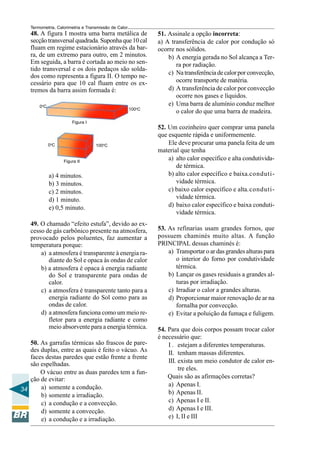Termometria, Calorimetria e Transmissão de Calor

48. A figura I mostra uma barra metálica de
secção transversal quadrada. Suponha que 10 cal
fluam em regime estacionário através da barra, de um extremo para outro, em 2 minutos.
Em seguida, a barra é cortada ao meio no sentido transversal e os dois pedaços são soldados como representa a figura II. O tempo necessário para que 10 cal fluam entre os extremos da barra assim formada é:
0oC

100oC

51. Assinale a opção incorreta:
a) A transferência de calor por condução só
ocorre nos sólidos.
b) A energia gerada no Sol alcança a Terra por radiação.
c) Na transferência de calor por convecção,
ocorre transporte de matéria.
d) A transferência de calor por convecção
ocorre nos gases e líquidos.
e) Uma barra de alumínio conduz melhor
o calor do que uma barra de madeira.

Figura I

0oC

100oC

Figura II

a) 4 minutos.
b) 3 minutos.
c) 2 minutos.
d) 1 minuto.
e) 0,5 minuto.
49. O chamado “efeito estufa”, devido ao excesso de gás carbônico presente na atmosfera,
provocado pelos poluentes, faz aumentar a
temperatura porque:
a) a atmosfera é transparente à energia radiante do Sol e opaca às ondas de calor
b) a atmosfera é opaca à energia radiante
do Sol e transparente para ondas de
calor.
c) a atmosfera é transparente tanto para a
energia radiante do Sol como para as
ondas de calor.
d) a atmosfera funciona como um meio refletor para a energia radiante e como
meio absorvente para a energia térmica.
50. As garrafas térmicas são frascos de paredes duplas, entre as quais é feito o vácuo. As
faces destas paredes que estão frente a frente
são espelhadas.
O vácuo entre as duas paredes tem a função de evitar:
a) somente a condução.
34
b) somente a irradiação.
c) a condução e a convecção.
d) somente a convecção.
e) a condução e a irradiação.

52. Um cozinheiro quer comprar uma panela
que esquente rápida e uniformemente.
Ele deve procurar uma panela feita de um
material que tenha
a) alto calor específico e alta condutividade térmica.
b) alto calor específico e baixa.condutividade térmica.
c) baixo calor específico e alta.condutividade térmica.
d) baixo calor específico e baixa condutividade térmica.
53. As refinarias usam grandes fornos, que
possuem chaminés muito altas. A função
PRINCIPAL dessas chaminés é:
a) Transportar o ar das grandes alturas para
o interior do forno por condutividade
térmica.
b) Lançar os gases residuais a grandes alturas por irradiação.
c) Irradiar o calor a grandes alturas.
d) Proporcionar maior renovação de ar na
fornalha por convecção.
e) Evitar a poluição da fumaça e fuligem.
54. Para que dois corpos possam trocar calor
é necessário que:
I . estejam a diferentes temperaturas.
II. tenham massas diferentes.
III. exista um meio condutor de calor entre eles.
Quais são as afirmações corretas?
a) Apenas I.
b) Apenas II.
c) Apenas I e II.
d) Apenas I e III.
e) I, II e III

 