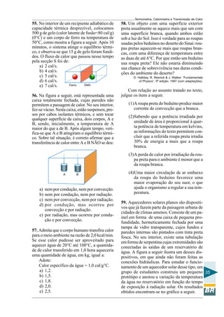 Termometria, Calorimetria e Transmissão de Calor

55. No interior de um recipiente adiabático de
capacidade térmica desprezível, colocamos
500 g de gelo (calor latente de fusão=80 cal/g)
(0°C) e um corpo de ferro na temperatura de
50°C, como mostra a figura a seguir. Após 10
minutos, o sistema atinge o equilíbrio térmico, e observa-se que 15 g de gelo foram fundidos. O fluxo de calor que passou nesse tempo
pela secção S foi de:
a) 2 cal/s.
b) 4 cal/s.
c) 5 cal/s.
d) 6 cal/s.
Gelo
Ferro
e) 7 cal/s.
56. Na figura a seguir, está representada uma
caixa totalmente fechada, cujas paredes não
permitem a passagem de calor. No seu interior,
fez-se vácuo. Nesta caixa, estão suspensos, presos por cabos isolantes térmicos, e sem tocar
qualquer superfície da caixa, dois corpos, A e
B, sendo, inicialmente, a temperatura de A
maior do que a de B. Após algum tempo, verifica-se que A e B atingiram o equilíbrio térmico. Sobre tal situação, é correto afirmar que a
transferência de calor entre A e B NÃO se deu:

58. Um objeto com uma superfície exterior
preta usualmente se aquece mais que um com
uma superfície branca, quando ambos estão
sob a luz do Sol. Isso é verdade para as roupas
usadas pelos beduínos no deserto do Sinai: roupas pretas aquecem-se mais que roupas brancas, com uma diferença de temperatura entre
as duas de até 6°C. Por que então um beduíno
usa roupa preta? Ele não estaria diminuindo
sua chance de sobrevivência nas duras condições do ambiente do deserto?
D. Halliday, R. Resnick & J. Walker. “Fundamentals
of Physics”, 5ª edição, 1997 (com adaptações).

Com relação ao assunto tratado no texto,
julgue os itens a seguir.
(1)A roupa preta do beduíno produz maior
corrente de convecção que a branca.
(2)Sabendo que a potência irradiada por
unidade de área é proporcional à quarta potência de temperatura em kelvins,
as informações do texto permitem concluir que a referida roupa preta irradia
30% de energia a mais que a roupa
branca.
(3)A perda de calor por irradiação da roupa preta para o ambiente é menor que a
da roupa branca.

A

B

a)
b)
c)
d)

nem por condução, nem por convecção.
nem por condução, nem por radiação.
nem por convecção, nem por radiação.
por condução, mas ocorreu por
convecção e por radiação.
e) por radiação, mas ocorreu por condução e por convecção.
57. Admita que o corpo humano transfira calor
para o meio ambiente na razão de 2,0 kcal/min.
Se esse calor pudesse ser aproveitado para
aquecer água de 20°C até 100°C, a quantidade de calor transferido em 1,0 hora aqueceria
uma quantidade de água, em kg, igual a:
Adote:
Calor específico da água = 1,0 cal/g°C.
a) 1,2.
b) 1,5.
c) 1,8.
d) 2,0.
e) 2,5.

(4)Uma maior circulação de ar embaixo
da roupa do beduíno favorece uma
maior evaporação do seu suor, o que
ajuda o organismo a regular a sua temperatura.
59. Aquecedores solares planos são dispositivos que já fazem parte da paisagem urbana de
cidades de climas amenos. Consiste de um painel em forma de uma caixa de pequena profundidade, hermeticamente fechada por uma
tampa de vidro transparente, cujos fundos e
paredes internas são pintados com tinta preta
fosca. No seu interior, existe uma tubulação
em forma de serpentina cujas extremidades são
conectadas às saídas de um reservatório de
água. A figura a seguir ilustra um desses dispositivos, em que ainda não foram feitas as
conexões hidráulicas. Para estudar o funcionamento de um aquecedor solar desse tipo, um
grupo de estudantes construiu um pequeno 35
protótipo e anotou a variação da temperatura
da água no reservatório em função do tempo
de exposição à radiação solar. Os resultados
obtidos encontram-se no gráfico a seguir.

 