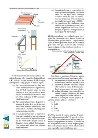 Termometria, Calorimetria e Transmissão de Calor

Painel solar plano
(vista frontal)

Tampa
B

A

Tubulação
Quadro

Reservatório
(vista lateral)

I

B

Tubulação

(4) Considerando que o reservatório do
protótipo construído pelos estudantes
tenha 10 L de água, então a energia
calorífica retida na água do reservatório ao término da primeira hora de
exposição será maior que 1.100 kJ.
(5) No experimento dos estudantes, a taxa
média de variação da temperatura pelo
tempo, na primeira meia hora de exposição do painel à radiação solar, é
maior que 1°C por minuto.
60. O resultado da conversão direta de energia solar é uma das várias formas de energia
alternativa de que se dispõe. O aquecimento
solar é obtido por uma placa escura coberta
por vidro, pela qual passa um tubo contendo
água. A água circula, conforme mostra o esquema abaixo.

II

A

Painel solar
plano
(vista lateral)

Fonte: Adaptado de PALZ, Wolfgang, “Energia solar e
fontes alternativas”. Hemus, 1981.

T(oC)

Reservatório
de água
quente

50
40
Coletor

30
24

Radiação
solar
5

30

60

Reservatório e
água fria
Água quente para o
consumo

t(min)
Vidro

Com base nas informações do texto, e considerando que o calor específico da água é igual
a 4,2 kJ/(kg°C) e que a massa de 1L de água
corresponde a 1 kg, julgue os itens a seguir.
(1) Para maior rendimento do dispositivo na cidade de Brasília, cuja latitude
é de 15° Sul, o painel solar, em uma
montagem sem partes móveis, deve
ter sua face envidraçada voltada para
o Leste e inclinada de 15° com relação à horizontal.
(2) Para maior eficiência do dispositivo,
a tampa de vidro deve ser de um material com máxima transmissão para
a luz visível e máxima reflexão para a
radiação infravermelha.
(3) O esquema correto para se fazerem as
conexões hidráulicas que permitem a
maior circulação de água entre o pai36
nel e o reservatório é ligar a saída B
do painel com a saída II do reservatório e a saída A do painel com a saída I
do reservatório.

Placa escura

São feitas as seguintes afirmações quanto
aos materiais utilizados no aquecedor solar:
I. o reservatório de água quente deve ser
metálico para conduzir melhor o calor.
II. a cobertura de vidro tem como função
reter melhor o calor, de forma semelhante ao que ocorre em uma estufa.
III. a placa utilizada é escura para absorver
melhor a energia radiante do Sol, aquecendo a água com maior eficiência.
Dentre as afirmações acima, pode-se dizer que, apenas está(ão) correta(s):
a) I.
b) I e II.
c) II.
d) I e III.
e) II e III.
61. Uma garrafa de vidro e uma lata de alumínio, cada uma contendo 330 mL de refrigerante, são mantidas em um refrigerador pelo
mesmo longo período de tempo. Ao retirá-las
do refrigerador com as mãos desprotegidas,
tem-se a sensação de que a lata está mais fria
que a garrafa. É correto afirmar que:

 