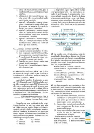 Termometria, Calorimetria e Transmissão de Calor

a) a lata está realmente mais fria, pois a
cidade calorífica da garrafa é maior que
a da lata.
b) a lata está de fato menos fria que a garrafa, pois o vidro possui condutividade
menor que o alumínio.
c) a garrafa e a lata estão à mesma temperatura, possuem a mesma condutividade térmica, e a sensação deve-se à diferença nos calores específicos.
d) a garrafa e a lata estão à mesma temperatura, e a sensação deve-se ao fato de
a condutividade térmica do alumínio
ser maior que a do vidro.
e) a garrafa e a lata estão à mesma temperatura, e a sensação deve-se ao fato de
a condutividade térmica do vidro ser
maior que a do alumínio.
62. Assinale a alternativa errada.
a) Os corpos dilatam-se sob efeito do calor.
b) Dois corpos em equilíbrio térmico têm,
necessariamente, a mesma temperatura.
c) A transferência de calor faz-se do corpo mais frio para o mais quente.
d) Quando um corpo absorve calor, sua
energia térmica aumenta.
e) Temperatura é a medida da energia térmica de um corpo.
63. O alumínio funde-se a 666°C. Isto é obtido à custa de energia elétrica, por eletrólise transformação realizada a partir do óxido de
alumínio a cerca de 1000°C.
A produção brasileira de alumínio, no ano
de 1985, foi da ordem de 550000 toneladas, tendo sido consumidos cerca de 20 kWh de energia
elétrica por quilograma do metal. Nesse mesmo
ano, estimou-se a produção de resíduos sólidos
urbanos brasileiros formados por metais ferrosos
e não-ferrosos em 3700 t/dia, das quais 1,5% estima-se corresponder ao alumínio.
([Dados adaptados de] FIGUEIREDO, P.J.M. A
sociedade do lixo: resíduos, a questão energética e a crise
ambiental. Piracicaba: UNIMEP, 1994).

Suponha que uma residência tenha objetos de alumínio em uso cuja massa total seja
de 10 kg (panelas, janelas, latas, etc.) O consumo de energia elétrica mensal dessa residência é de 100 kWh. Sendo assim, na produção
desses objetos utilizou-se uma quantidade de
energia elétrica que poderia abastecer essa residência por um período de
a) 1 mês.
d) 4 meses.
b) 2 meses.
e) 5 meses.
c) 3 meses.

O diagrama a seguir representa a energia
solar que atinge a Terra e sua utilização na geração de eletricidade. A energia solar é responsável pela manutenção do ciclo da água,
pela movimentação do ar, e pelo ciclo do carbono que ocorre através da fotossíntese dos
vegetais, da decomposição e da respiração dos
seres vivos, além da formação de combustíveis fósseis.
Proveniente do Sol
200 bilhões de MW
Aquecimento
do Solo

Evaporação
da água

Aquecimento
do ar

Energia Potencial (chuvas)

Usina hidrolétrica
100 000 MW

Absorção
pelas plantas

Petróleo, gás e carvão

Usina termoelétrica
400 000 MW

Eletricidade
500 000 MW

64. De acordo com este diagrama, uma das
modalidades de produção de energia elétrica
envolve combustíveis fósseis. A modalidade
de produção, o combustível e a escala de tempo típica associada à formação desse combustível são, respectivamente,
a) hidroelétricas – chuvas – um dia.
b) hidroelétricas – aquecimento do solo –
um mês.
c) termoelétricas – petróleo – 200 anos.
d) termoelétricas – aquecimento do solo –
um milhão de anos.
e) termoelétricas – petróleo – 500 milhões
de anos.
65. No diagrama estão representadas as duas
modalidades mais comuns de usinas elétricas,
as hidroelétricas e as termoelétricas. No Brasil, a construção de usinas hidroelétricas deve
ser incentivada porque essas
I. Utilizam fontes renováveis, o que não
ocorre com as termoelétricas que utilizam fontes que necessitam de bilhões
de anos para serem reabastecidas.
II. Apresentam impacto ambiental nulo,
pelo represamento das águas no curso normal dos rios.
III. Aumentam o índice pluviométrico da
região de seca do Nordeste, pelo
37
represamento de águas.
Das três afirmações lidas, somente
a) I está correta. d) I e II estão corretas.
b) II está correta. e) II e III estão corretas.
c) III está correta.

 