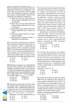 Termometria, Calorimetria e Transmissão de Calor

66. Um trocador de calor, de uma refinaria, à
temperatura ambiente, é acionado para conduzir vapor em seu interior. O fato do vapor
estar a uma temperatura superior à ambiente
faz com que o trocador dilate. Podemos considerar que sua dilatação volumétrica é:
a) menor que a de um corpo maciço de
mesmo volume, fabricado com o mesmo material;
b) maior que a de um corpo maciço de
mesmo volume, fabricado com o mesmo material;
c) igual a de um corpo maciço de mesmo
volume, fabricado com o mesmo material;
d) tanto maior quanto maior for a espessura do trocador;
e) proporcional ao volume de vapor, independente da temperatura.
67. Em um forno, utilizado para a queima de
GLP, encontra-se uma peça sólida, cujo volume vale 8cm3 a 20oC. A temperatura da
peça, quando o forno é acionado, varia para
920oC e o coeficiente de dilatação linear sólido (12. 10–6 oC–1) pode ser considerado constante. Supondo que a pressão interna da cavidade seja sempre igual à externa, a variação percentual do volume da cavidade foi de:
a) 2,5 %.
d) 3,2 %.
b) 2,8 %.
e) 4,6 %.
c) 3,0 %.
68. Suponha um recipiente, com capacidade de
1,0 litro, cheio gasolina, cujo coeficiente de
dilatação volumétrica é duas vezes maior que
o coeficiente do material do recipiente. Qual a
quantidade de gasolina que transbordará, quando o conjunto sofrer uma variação de temperatura de 300C? Dado: γRECIPIENTE = 1 . 10–50C–1
a) 0,01 cm3.
d) 0,60 cm3.
3.
b) 0,09 cm
e) 1,00 cm3.
c) 0,30 cm3.
69. Duas barras, uma de aço e outra de vidro,
têm, quando a 0oC, comprimentos iguais a L0.
Aquecidas a 100oC, a diferença de comprimento entre elas é de 1 cm. Os coeficientes de dilatação do aço e do vidro são, respectivamen38 te, αAço = 12 . 10– 6oC–1 e αVidro = 8 . 10–6oC–1.
Determine, em metros, o comprimento L0.
a) 25 m.
d) 50 m.
b) 30 m.
e) 65 m.
c) 45 m.

70. O princípio da Desaeração Mecânica,
utilizado nas refinarias, consiste do seguinte: a água a ser desaerada, ao entrar no
desaerador é distribuída em cima de bandejas, pelas válvulas borrifadas, em forma
de gotículas, e recebe o vapor em contra
corrente, que entra pela parte inferior do
desaerador, distribuído pelo difusor. Este
vapor, em contra corrente com a água e em
contato direto, aquece a água e os gases nela
contidos que, por serem mais voláteis tendem a subir para a parte superior do
desaerador, escapando para a atmosfera.
Supondo que, na estrutura das bandejas,
existe uma haste feita de um metal, cujo
coeficiente de dilatação linear é 2 . 10–5 oC–1,
com 8 m de comprimento a 30 oC e que, em
contato com o vapor, distribuído pelo
difusor, é aquecida até 120oC, determine,
em cm, a sua dilatação:
a) 0,23 cm.
d) 1,44 cm.
b) 0,89 cm.
e) 2,45 cm.
c) 1,22 cm.
71. O tanque de gasolina de um automóvel, com capacidade de 60 litros, possui um
reservatório auxiliar de retorno, com volume de 0,48 litros, que permanece vazio
quando o tanque está completamente cheio.
Um motorista enche o tanque quando a temperatura máxima que o combustível pode
alcançar, desprezando-se a dilatação do tanque, é igual a:
γ gasolina = 2,0 x 10–4 °C–1
a) 60°C.
d) 90°C.
b) 70°C.
e) 100°C.
c) 80°C.
72. O dono de um posto de gasolina recebeu
4000 litros de combustível, por volta das 12
horas, quando a temperatura era de 35°C. Ao
cair da tarde, uma massa polar vinda do sul
baixou a temperatura para 15°C e permaneceu até que toda a gasolina fosse totalmente
vendida. Qual foi o prejuízo, em litros de combustível, que o dono do posto sofreu?
(Dados: o coeficiente de dilatação do combustível é de 2,0 . 10–4 °C–1)
a) 4 litros.
d) 36 litros.
b) 8 litros.
e) 60 litros.
c) 16 litros.

 