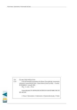 Termometria, Calorimetria e Transmissão de Calor

530
C331

Carvalho, Paulo Roberto Fiatte.
Curso de formação de operadores de refinaria: física aplicada, termometria,
calometria e transmissão de calor / Paulo Roberto Faitte Carvalho. – Curitiba :
PETROBRAS : UnicenP, 2002.
40 p. : il. color. ; 30 cm.
Financiado pelas UN: REPAR, REGAP, REPLAN, REFAP, RPBC, RECAP,
SIX, REVAP.

4
1. Física. 2. Termometria. 3. Calorimetria. 4. Transmissão de calor. I. Título.

 