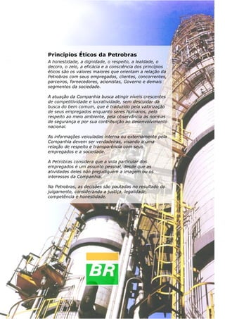 Termometria, Calorimetria e Transmissão de Calor

Principios Éticos da Petrobras
A honestidade, a dignidade, o respeito, a lealdade, o
decoro, o zelo, a eficácia e a consciência dos princípios
éticos são os valores maiores que orientam a relação da
Petrobras com seus empregados, clientes, concorrentes,
parceiros, fornecedores, acionistas, Governo e demais
segmentos da sociedade.
A atuação da Companhia busca atingir níveis crescentes
de competitividade e lucratividade, sem descuidar da
busca do bem comum, que é traduzido pela valorização
de seus empregados enquanto seres humanos, pelo
respeito ao meio ambiente, pela observância às normas
de segurança e por sua contribuição ao desenvolvimento
nacional.
As informações veiculadas interna ou externamente pela
Companhia devem ser verdadeiras, visando a uma
relação de respeito e transparência com seus
empregados e a sociedade.
A Petrobras considera que a vida particular dos
empregados é um assunto pessoal, desde que as
atividades deles não prejudiquem a imagem ou os
interesses da Companhia.
Na Petrobras, as decisões são pautadas no resultado do
julgamento, considerando a justiça, legalidade,
competência e honestidade.

40

 