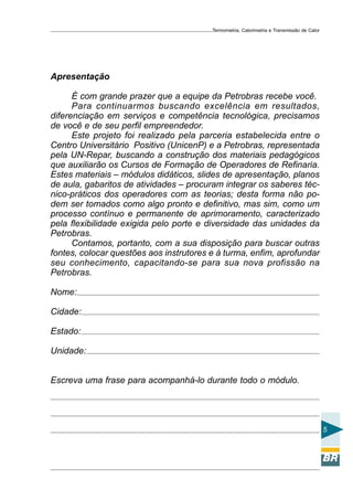 Termometria, Calorimetria e Transmissão de Calor

Apresentação
É com grande prazer que a equipe da Petrobras recebe você.
Para continuarmos buscando excelência em resultados,
diferenciação em serviços e competência tecnológica, precisamos
de você e de seu perfil empreendedor.
Este projeto foi realizado pela parceria estabelecida entre o
Centro Universitário Positivo (UnicenP) e a Petrobras, representada
pela UN-Repar, buscando a construção dos materiais pedagógicos
que auxiliarão os Cursos de Formação de Operadores de Refinaria.
Estes materiais – módulos didáticos, slides de apresentação, planos
de aula, gabaritos de atividades – procuram integrar os saberes técnico-práticos dos operadores com as teorias; desta forma não podem ser tomados como algo pronto e definitivo, mas sim, como um
processo contínuo e permanente de aprimoramento, caracterizado
pela flexibilidade exigida pelo porte e diversidade das unidades da
Petrobras.
Contamos, portanto, com a sua disposição para buscar outras
fontes, colocar questões aos instrutores e à turma, enfim, aprofundar
seu conhecimento, capacitando-se para sua nova profissão na
Petrobras.
Nome:
Cidade:
Estado:
Unidade:
Escreva uma frase para acompanhá-lo durante todo o módulo.

5

 