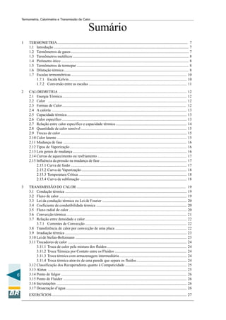 Termometria, Calorimetria e Transmissão de Calor

Sumário
1

2

CALORIMETRIA ....................................................................................................................................... 12
2.1 Energia Térmica ................................................................................................................................... 12
2.2 Calor .................................................................................................................................................. 12
2.3 Formas de Calor .................................................................................................................................. 12
2.4 A caloria .............................................................................................................................................. 13
2.5 Capacidade térmica .............................................................................................................................. 13
2.6 Calor específico ................................................................................................................................... 13
2.7 Relação entre calor específico e capacidade térmica ........................................................................... 14
2.8 Quantidade de calor sensível ............................................................................................................... 15
2.9 Trocas de calor ..................................................................................................................................... 15
2.10 Calor latente ......................................................................................................................................... 15
2.11 Mudança de fase .................................................................................................................................. 16
2.12 Tipos de Vaporização ........................................................................................................................... 16
2.13 Leis gerais de mudança ........................................................................................................................ 16
2.14 Curvas de aquecimento ou resfriamento .............................................................................................. 17
2.15 Influência da pressão na mudança de fase ........................................................................................... 17
2.15.1 Curva de fusão .......................................................................................................................... 17
2.15.2 Curva de Vaporização ............................................................................................................... 18
2.15.3 Temperatura Crítica .................................................................................................................. 18
2.15.4 Curva de sublimação ................................................................................................................ 18

3

6

TERMOMETRIA ......................................................................................................................................... 7
1.1 Introdução .............................................................................................................................................. 7
1.2 Termômetros de gases ............................................................................................................................ 7
1.3 Termômetros metálicos .......................................................................................................................... 8
1.4 Pirômetro ótico ...................................................................................................................................... 8
1.5 Termômetros de termopar ...................................................................................................................... 8
1.6 Dilatação térmica ................................................................................................................................... 8
1.7 Escalas termométricas .......................................................................................................................... 10
1.7.1 Escala Kelvin ............................................................................................................................ 10
1.7.2 Conversão entre as escalas ....................................................................................................... 11

TRANSMISSÃO DO CALOR ................................................................................................................... 19
3.1 Condução térmica ................................................................................................................................ 19
3.2 Fluxo de calor ...................................................................................................................................... 19
3.3 Lei da condução térmica ou Lei de Fourier ......................................................................................... 20
3.4 Coeficiente de condutibilidade térmica ............................................................................................... 20
3.5 Fluxo radial de calor ............................................................................................................................ 20
3.6 Convecção térmica ............................................................................................................................... 21
3.7 Relação entre densidade e calor ........................................................................................................... 22
3.7.1 Correntes de Convecção ........................................................................................................... 22
3.8 Transferência de calor por convecção de uma placa ........................................................................... 22
3.9 Irradiação térmica ................................................................................................................................ 23
3.10 Lei de Stefan-Boltzmann ..................................................................................................................... 23
3.11 Trocadores de calor ............................................................................................................................. 24
3.11.1 Troca de calor pela mistura dos fluidos .................................................................................... 24
3.11.2 Troca Térmica por Contato entre os Fluidos ............................................................................ 24
3.11.3 Troca térmica com armazenagem intermediária ....................................................................... 24
3.11.4 Troca térmica através de uma parede que separa os fluidos ..................................................... 24
3.12 Classificação dos Recuperadores quanto à Compaticidade ................................................................. 25
3.13 Aletas .................................................................................................................................................. 25
3.14 Ponto de fulgor .................................................................................................................................... 26
3.15 Ponto de Fluidez .................................................................................................................................. 26
3.16 Incrustações ......................................................................................................................................... 26
3.17 Desaeração d’água ............................................................................................................................... 26
EXERCÍCIOS .............................................................................................................................................. 27

 