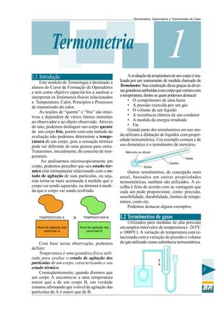 Termometria, Calorimetria e Transmissão de Calor

1

Termometria
1.1 Introdução
Este módulo de Termologia é destinado a
alunos do Curso de Formação de Operadores
e tem como objetivo capacitá-los a analisar e
interpretar os fenômenos físicos relacionados
a Temperatura, Calor, Princípios e Processos
de transmissão do calor.
As noções de “quente” e “frio” são intuitivas e dependem de vários fatores inerentes
ao observador e ao objeto observado. Através
do tato, podemos distinguir um corpo quente
de um corpo frio, porém com este método de
avaliação não podemos determinar a temperatura de um corpo, pois a sensação térmica
pode ser diferente de uma pessoa para outra.
Trataremos, inicialmente, do conceito de temperatura.
Ao analisarmos microscopicamente um
corpo, podemos perceber que seu estado térmico está intimamente relacionado com o estado de agitação de suas partículas, ou seja,
esta torna-se mais acentuada à medida que o
corpo vai sendo aquecido, ou diminui à medida que o corpo vai sendo resfriado.

TEMPERATURA A
Nível de agitação das
partículas A

>

TEMPERATURA B
Nível de agitação das
partículas B

Com base nessa observação, podemos
definir:
Temperatura é uma grandeza física utilizada para avaliar o estado de agitação das
partículas de um corpo, caracterizando o seu
estado térmico.
Conseqüentemente, quando dizemos que
um corpo A encontra-se a uma temperatura
maior que a de um corpo B, em verdade
estamos afirmando que o nível de agitação das
partículas de A é maior que de B.

A avaliação da temperatura de um corpo é realizada por um instrumento de medida chamado de
Termômetro. Sua construção dá-se graças às diversas grandezas atribuídas a um corpo que variam com
a temperatura, dentre as quais podemos destacar:
• O comprimento de uma haste
• A pressão exercida por um gás
• O volume de um líquido
• A resistência elétrica de um condutor
• A medida da energia irradiada
• Etc.
Grande parte dos termômetros em uso ainda utilizam a dilatação de líquidos com propriedade termométrica. Um exemplo comum e de
uso doméstico é o termômetro de mercúrio.
Mercúrio ou álcool
Haste
Capilar
Bulbo

Outros termômetros, de concepção mais
atual, baseados em outras propriedades
termométricas, também são utilizados. A escolha é feita de acordo com as vantagens que
cada um pode proporcionar, como: precisão,
sensibilidade, durabilidade, limites de temperatura, custo etc.
Podemos destacar alguns exemplos:

1.2 Termômetros de gases
Utilizados para medidas de alta precisão
em amplos intervalos de temperatura (–263ºC
a 1000ºC). A variação de temperatura está relacionada com a variação de pressão e volume
do gás utilizado como substância termométrica.

7

 