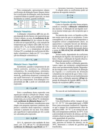 Termometria, Calorimetria e Transmissão de Calor

Para comparação, apresentamos alguns
coeficientes de dilatação linear. Quanto maior
for o coeficiente de dilatação, mais facilmente
o material dilata-se quando aquecido, ou mais
facilmente se contrai, quando resfriado:
Maior
dilatação

Chumbo: 27 . 10–6 oC–1
Zinco: 26 . 10–6 oC–1
Alumínio: 22 . 10–6 oC–1
Prata:
19 . 10–6 oC–1
Ouro:
15 . 10–6 oC–1

Concreto:
12 . 10–6 oC–1
Vidro comum: 9 . 10–6 oC–1
Menor
Granito:
8 . 10–6 oC–1
. 10–6 oC–1 dilatação
Vidro pirex: 3,2
Porcelana:
3 . 10–6 oC–1

Dilatação Volumétrica

A dilatação volumétrica (∆V) de um ob∆
jeto depende de três fatores: do material de que
é feito o objeto, ou seja, do coeficiente de dilatação volumétrica (γ); do volume do objeto antes de ser aquecido (V0); e da variação de
temperatura que o objeto sofre (∆θ). Se escrevermos ∆V e V0 na mesma unidade de volume (cm3, l, m3,...) e a temperatura em graus
Celsius (ºC), a unidade do coeficiente de dilatação volumétrica é dada em (ºC–1) e a equação da dilatação volumétrica é:
∆V = V0 . γ∆θ

Dilatação Linear e Superficial
Geralmente, quando a temperatura de um
objeto aumenta, acontece sua dilatação
volumétrica. Se considerarmos, entretanto,
uma barra longa (ou um fio longo) de comprimento L0, poderemos desprezar o aumento de
sua seção tranversal e só considerar a dilatação de seu comprimento. Esta dilatação é representada por ∆L e pode ser calculada pela
expressão:
∆L = L0.α ∆θ
Note a semelhança desta expressão com
aquela que calcula a variação de volume. Aqui,
consideramos ∆L e L0 com unidades de comprimento (mm, cm, m, km), ∆θ em ºC e α (denominado coeficiente de dilatação linear) em ºC–1.
De forma semelhante, consideremos uma
chapa com pequena espessura; podemos desprezar o aumento desta espessura e calcular
somente o aumento de sua área. Esta dilatação superficial é representada por ∆A e pode
ser calculada pela expressão:
∆A = A0.β ∆θ
∆A e A0 aparecem com unidades de área
(mm2, cm2, m2), ∆θ em ºC e β (denominado
coeficiente de dilatação superficial) em ºC–1.

A relação entre os coeficientes pode ser
expressa da seguinte maneira:
β=2α
γ=3α

Dilatação Térmica dos líquidos
Como os líquidos não têm forma própria,
estuda-se somente a dilatação volumétrica
dos mesmos. A dilatação de um líquido ocorre ao mesmo tempo que a do recipiente que o
contém.
Na maioria das vezes, os líquidos se dilatam muito mais do que os recipientes. Como
conseqüência, se em uma certa temperatura o
recipiente estiver completamente cheio, ao
aquecermos o conjunto haverá um derramamento de parte do líquido contido no recipiente. Ao volume de líquido derramado damos
o nome de DILATAÇÃO APARENTE DO
LÍQUIDO.
Assim sendo, dependendo do coeficiente
de dilatação do líquido e do material de que é
feito o frasco, a dilatação do líquido observada (dilatação aparente) será diferente.
Para ilustrar melhor a dilatação aparente,
vamos supor um recipiente completamente
cheio com um determinado líquido. Dependendo da relação entre o coeficiente de dilatação
do líquido e o coeficiente de dilatação
volumétrica do material de que é feito o recipiente, poder-se-á observar um trasbordamento
∆
ou não, pois a dilatação aparente (∆Vap) depende da dilatação do líquido (∆VL) e da di∆
latação do recipiente (∆Vr), ou seja:
∆
∆VL = ∆Vap + ∆Vr
No caso de um trasbordamento, tem-se:
∆VL > ∆Vr
Exemplo:
Uma distribuidora utiliza tanques de aço
(γ = 12 . 10–6 ºC–1) de capacidade igual a 10000
litros, para armazenar combustível. Suponhase que o tanque foi completamente cheio de
gasolina (1000 . 10–6 ºC–1), no começo da manhã, com temperatura ambiente de 10 ºC. Com
a proximidade do horário de almoço, um funcionário observou que havia extravasado uma
9
certa quantidade de gasolina.
Sabendo-se que a temperatura do ambiente, próximo ao horário do almoço, era de
30ºC, determine o volume de gasolina que
transbordou.

 