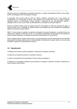 tratamento químico, estabilização por digestão anaeróbia ou aeração; desidratação por filtro a vácuo, filtrosprensa, centrifugação, leitos de secagem ou lagoas.
A disposição final do lodo pode ser feita em aterros sanitários, juntamente com o lixo urbano, em
incineradores e na restauração de terras. Vale salientar que os lodos são ricos em matéria orgânica,
nitrogênio, fósforo e micronutrientes. Existe, portanto, a alternativa de seu aproveitamento agrícola aplicação direta no solo, uso em áreas de reflorestamento e produção de composto orgânico.
Quanto ao efluente tratado, pode ser utilizado para fins não potáveis em áreas de escassez de água. O
reuso da água, isto é, a utilização do efluente tratado em atividades que não necessitam de potabilidade
7
significa a economia de água potável .
OBS 7: O reuso pode ser aplicado na agricultura (irrigação de culturas forrageiras), na indústria (torres de
resfriamento, caldeiras, construção civil, etc.), na aquicultura (alimentação de reservatórios de produção de
peixes e plantas aquáticas), na irrigação de parques e jardins públicos ou condominiais.
Sobre o biogás existem inúmeros estudos para o seu aproveitamento racional, destacando-se sua utilização
para geração de energia elétrica para a própria estação de tratamento de esgoto, além do uso como gás
doméstico, industrial ou combustível para veículos.

1.6

Questionário

1) Destaque as principais variáveis utilizadas no tratamento de esgotos e efluentes.
2) Diferencie os tratamentos primário, secundário e terciário.
3) Quais as características da desinfecção ? Quais os tipos empregados ?
4) Relacione as tecnologias existentes para tratamento de esgotos e efluentes industriais, destacando as
suas principais características.

Apostila de Tratamento de Efluentes
Profº Marcelo Pestana e Diógenes Ganghis

10

 