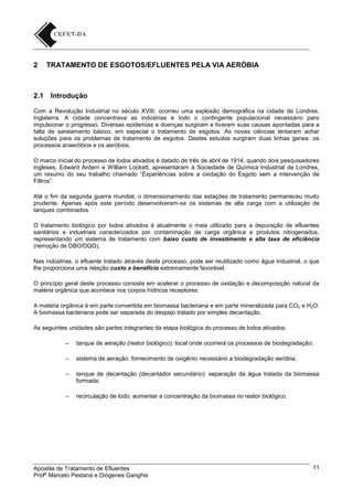 2

2.1

TRATAMENTO DE ESGOTOS/EFLUENTES PELA VIA AERÓBIA

Introdução

Com a Revolução Industrial no século XVIII, ocorreu uma explosão demográfica na cidade de Londres,
Inglaterra. A cidade concentrava as indústrias e todo o contingente populacional necessário para
impulsionar o progresso. Diversas epidemias e doenças surgiram e tiveram suas causas apontadas para a
falta de saneamento básico, em especial o tratamento de esgotos. As novas ciências tentaram achar
soluções para os problemas de tratamento de esgotos. Destes estudos surgiram duas linhas gerais: os
processos anaeróbios e os aeróbios.
O marco inicial do processo de lodos ativados é datado de três de abril de 1914, quando dois pesquisadores
ingleses, Edward Ardern e William Lockett, apresentaram à Sociedade de Química Industrial de Londres,
um resumo do seu trabalho chamado “Experiências sobre a oxidação do Esgoto sem a intervenção de
Filtros”.
Até o fim da segunda guerra mundial, o dimensionamento das estações de tratamento permaneceu muito
prudente. Apenas após este período desenvolveram-se os sistemas de alta carga com a utilização de
tanques combinados.
O tratamento biológico por lodos ativados é atualmente o mais utilizado para a depuração de efluentes
sanitários e industriais caracterizados por contaminação de carga orgânica e produtos nitrogenados,
representando um sistema de tratamento com baixo custo de investimento e alta taxa de eficiência
(remoção de DBO/DQO).
Nas indústrias, o efluente tratado através deste processo, pode ser reutilizado como água industrial, o que
lhe proporciona uma relação custo x benefício extremamente favorável.
O princípio geral deste processo consiste em acelerar o processo de oxidação e decomposição natural da
matéria orgânica que acontece nos corpos hídricos receptores.
A matéria orgânica é em parte convertida em biomassa bacteriana e em parte mineralizada para CO2 e H2O.
A biomassa bacteriana pode ser separada do despejo tratado por simples decantação.
As seguintes unidades são partes integrantes da etapa biológica do processo de lodos ativados:
–

tanque de aeração (reator biológico): local onde ocorrerá os processos de biodegradação;

–

sistema de aeração: fornecimento de oxigênio necessário a biodegradação aeróbia;

–

tanque de decantação (decantador secundário): separação da água tratada da biomassa
formada;

–

recirculação de lodo: aumentar a concentração da biomassa no reator biológico.

Apostila de Tratamento de Efluentes
Profº Marcelo Pestana e Diógenes Ganghis

11

 