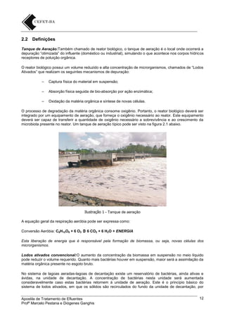 2.2

Definições

Tanque de Aeração:Também chamado de reator biológico, o tanque de aeração é o local onde ocorrerá a
depuração “otimizada” do influente (doméstico ou industrial), simulando o que acontece nos corpos hídricos
receptores de poluição orgânica.
O reator biológico possui um volume reduzido e alta concentração de microrganismos, chamados de “Lodos
Ativados” que realizam os seguintes mecanismos de depuração:
–

Captura física do material em suspensão;

–

Absorção física seguida de bio-absorção por ação enzimática;

–

Oxidação da matéria orgânica e síntese de novas células.

O processo de degradação da matéria orgânica consome oxigênio. Portanto, o reator biológico deverá ser
integrado por um equipamento de aeração, que forneça o oxigênio necessário ao reator. Este equipamento
deverá ser capaz de transferir a quantidade de oxigênio necessário a sobrevivência e ao crescimento da
microbiota presente no reator. Um tanque de aeração típico pode ser visto na figura 2.1 abaixo.

Ilustração 1 - Tanque de aeração
A equação geral da respiração aeróbia pode ser expressa como:
Conversão Aeróbia: C6H12O6 + 6 O2  6 CO2 + 6 H2O + ENERGIA
Esta liberação de energia que é responsável pela formação de biomassa, ou seja, novas células dos
microrganismos.
Lodos ativados convencional:O aumento da concentração da biomassa em suspensão no meio líquido
pode reduzir o volume requerido. Quanto mais bactérias houver em suspensão, maior será a assimilação da
matéria orgânica presente no esgoto bruto.
No sistema de lagoas aeradas-lagoas de decantação existe um reservatório de bactérias, ainda ativas e
ávidas, na unidade de decantação. A concentração de bactérias nesta unidade será aumentada
consideravelmente caso estas bactérias retornem à unidade de aeração. Este é o princípio básico do
sistema de lodos ativados, em que os sólidos são recirculados do fundo da unidade de decantação, por
Apostila de Tratamento de Efluentes
Profº Marcelo Pestana e Diógenes Ganghis

12

 