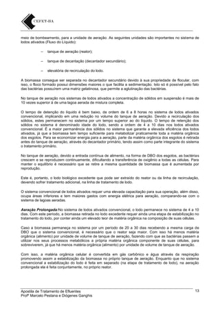 meio de bombeamento, para a unidade de aeração. As seguintes unidades são importantes no sistema de
lodos ativados (Fluxo do Líquido):
–

tanque de aeração (reator);

–

tanque de decantação (decantador secundário);

–

elevatória de recirculação do lodo.

A biomassa consegue ser separada no decantador secundário devido à sua propriedade de flocular, com
isso, o floco formado possui dimensões maiores o que facilita a sedimentação. Isto só é possível pelo fato
das bactérias possuírem uma matriz gelatinosa, que permite a aglutinação das bactérias.
No tanque de aeração nos sistemas de lodos ativados a concentração de sólidos em suspensão é mais de
10 vezes superior à de uma lagoa aerada de mistura completa.
O tempo de detenção do líquido é bem baixo, da ordem de 6 a 8 horas no sistema de lodos ativados
convencional, implicando em uma redução no volume do tanque de aeração. Devido a recirculação dos
sólidos, estes permanecem no sistema por um tempo superior ao do líquido. O tempo de retenção dos
sólidos no sistema é denominado idade do lodo, sendo a ordem de 4 a 10 dias nos lodos ativados
convencional. È a maior permanência dos sólidos no sistema que garante a elevada eficiência dos lodos
ativados, já que a biomassa tem tempo suficiente para metabolizar praticamente toda a matéria orgânica
dos esgotos. Para se economizar energia para a aeração, parte da matéria orgânica dos esgotos é retirada
antes do tanque de aeração, através do decantador primário, tendo assim como parte integrante do sistema
o tratamento primário.
No tanque de aeração, devido a entrada contínua de alimento, na forma de DBO dos esgotos, as bactérias
crescem e se reproduzem continuamente, dificultando a transferência de oxigênio a todas as células. Para
manter o equilíbrio é necessário que se retire a mesma quantidade de biomassa que é aumentada por
reprodução.
Este é, portanto, o lodo biológico excedente que pode ser extraído do reator ou da linha de recirculação,
devendo sofrer tratamento adicional, na linha de tratamento de lodo.
O sistema convencional de lodos ativados requer uma elevada capacitação para sua operação, além disso,
ocupa áreas inferiores e tem maiores gastos com energia elétrica para aeração, comparando-se com o
sistema de lagoas aeradas.
Aeração Prolongada:No sistema de lodos ativados convencional, o lodo permanece no sistema de 4 a 10
dias. Com este período, a biomassa retirada no lodo excedente requer ainda uma etapa de estabilização no
tratamento do lodo, por conter ainda um elevado teor de matéria orgânica na composição de suas células.
Caso a biomassa permaneça no sistema por um período de 20 a 30 dias recebendo a mesma carga de
DBO que o sistema convencional, é necessário que o reator seja maior. Com isso há menos matéria
orgânica (alimento) por unidade de volume de tanque de aeração, fazendo com que as bactérias passem a
utilizar nos seus processos metabólicos a própria matéria orgânica componente de suas células, para
sobreviverem, já que há menos matéria orgânica (alimento) por unidade de volume de tanque de aeração.
Com isso, a matéria orgânica celular é convertida em gás carbônico e água através da respiração
promovendo assim a estabilização da biomassa no próprio tanque de aeração. Enquanto que no sistema
convencional a estabilização do lodo é feita em separado (na etapa de tratamento de lodo), na aeração
prolongada ela é feita conjuntamente, no próprio reator.

Apostila de Tratamento de Efluentes
Profº Marcelo Pestana e Diógenes Ganghis

13

 