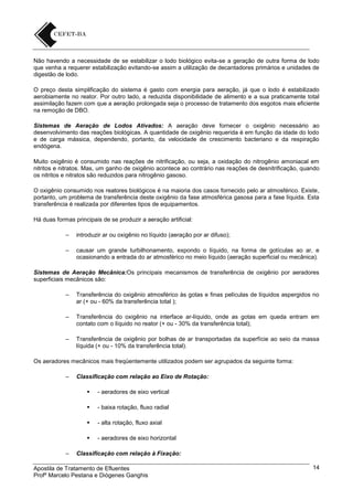 Não havendo a necessidade de se estabilizar o lodo biológico evita-se a geração de outra forma de lodo
que venha a requerer estabilização evitando-se assim a utilização de decantadores primários e unidades de
digestão de lodo.
O preço desta simplificação do sistema é gasto com energia para aeração, já que o lodo é estabilizado
aerobiamente no reator. Por outro lado, a reduzida disponibilidade de alimento e a sua praticamente total
assimilação fazem com que a aeração prolongada seja o processo de tratamento dos esgotos mais eficiente
na remoção de DBO.
Sistemas de Aeração de Lodos Ativados: A aeração deve fornecer o oxigênio necessário ao
desenvolvimento das reações biológicas. A quantidade de oxigênio requerida é em função da idade do lodo
e de carga mássica, dependendo, portanto, da velocidade de crescimento bacteriano e da respiração
endógena.
Muito oxigênio é consumido nas reações de nitrificação, ou seja, a oxidação do nitrogênio amoniacal em
nitritos e nitratos. Mas, um ganho de oxigênio acontece ao contrário nas reações de desnitrificação, quando
os nitritos e nitratos são reduzidos para nitrogênio gasoso.
O oxigênio consumido nos reatores biológicos é na maioria dos casos fornecido pelo ar atmosférico. Existe,
portanto, um problema de transferência deste oxigênio da fase atmosférica gasosa para a fase líquida. Esta
transferência é realizada por diferentes tipos de equipamentos.
Há duas formas principais de se produzir a aeração artificial:
–

introduzir ar ou oxigênio no líquido (aeração por ar difuso);

–

causar um grande turbilhonamento, expondo o líquido, na forma de gotículas ao ar, e
ocasionando a entrada do ar atmosférico no meio líquido (aeração superficial ou mecânica).

Sistemas de Aeração Mecânica:Os principais mecanismos de transferência de oxigênio por aeradores
superficiais mecânicos são:
–

Transferência do oxigênio atmosférico às gotas e finas películas de líquidos aspergidos no
ar (+ ou - 60% da transferência total );

–

Transferência do oxigênio na interface ar-líquido, onde as gotas em queda entram em
contato com o líquido no reator (+ ou - 30% da transferência total);

–

Transferência de oxigênio por bolhas de ar transportadas da superfície ao seio da massa
líquida (+ ou - 10% da transferência total).

Os aeradores mecânicos mais freqüentemente utilizados podem ser agrupados da seguinte forma:
–

Classificação com relação ao Eixo de Rotação:



- baixa rotação, fluxo radial



- alta rotação, fluxo axial


–

- aeradores de eixo vertical

- aeradores de eixo horizontal

Classificação com relação à Fixação:

Apostila de Tratamento de Efluentes
Profº Marcelo Pestana e Diógenes Ganghis

14

 