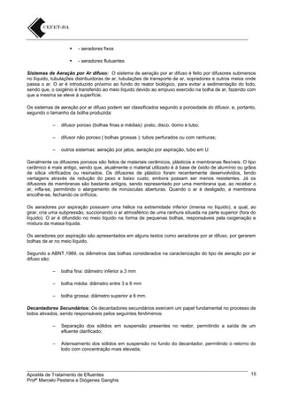 

- aeradores fixos



- aeradores flutuantes

Sistemas de Aeração por Ar difuso: O sistema de aeração por ar difuso é feito por difusores submersos
no líquido, tubulações distribuidoras de ar, tubulações de transporte de ar, sopradores e outros meios onde
passa o ar. O ar é introduzido próximo ao fundo do reator biológico, para evitar a sedimentação do lodo,
sendo que, o oxigênio é transferido ao meio líquido devido ao empuxo exercido na bolha de ar, fazendo com
que a mesma se eleve à superfície.
Os sistemas de aeração por ar difuso podem ser classificados segundo a porosidade do difusor, e, portanto,
segundo o tamanho da bolha produzida:
–

difusor poroso (bolhas finas e médias): prato, disco, domo e tubo;

–

difusor não poroso ( bolhas grossas ): tubos perfurados ou com ranhuras;

–

outros sistemas: aeração por jatos, aeração por aspiração, tubo em U.

Geralmente os difusores porosos são feitos de materiais cerâmicos, plásticos e membranas flexíveis. O tipo
cerâmico é mais antigo, sendo que, atualmente o material utilizado é à base de óxido de alumínio ou grãos
de sílica vitrificados ou resinados. Os difusores de plástico foram recentemente desenvolvidos, tendo
vantagens através da redução do peso e baixo custo, embora possam ser menos resistentes. Já os
difusores de membranas são bastante antigos, sendo representado por uma membrana que, ao receber o
ar, infla-se, permitindo o alargamento de minúsculas aberturas. Quando o ar é desligado, a membrana
encolhe-se, fechando os orifícios.
Os aeradores por aspiração possuem uma hélice na extremidade inferior (imersa no líquido), a qual, ao
girar, cria uma subpressão, succionando o ar atmosférico de uma ranhura situada na parte superior (fora do
líquido). O ar é difundido no meio líquido na forma de pequenas bolhas, responsáveis pela oxigenação e
mistura da massa líquida.
Os aeradores por aspiração são apresentados em alguns textos como aeradores por ar difuso, por gerarem
bolhas de ar no meio líquido.
Segundo a ABNT,1989, os diâmetros das bolhas considerados na caracterização do tipo de aeração por ar
difuso são:
–

bolha fina: diâmetro inferior a 3 mm

–

bolha média: diâmetro entre 3 e 6 mm

–

bolha grossa: diâmetro superior a 6 mm.

Decantadores Secundários: Os decantadores secundários exercem um papel fundamental no processo de
lodos ativados, sendo responsáveis pelos seguintes fenômenos:
–

Separação dos sólidos em suspensão presentes no reator, permitindo a saída de um
efluente clarificado;

–

Adensamento dos sólidos em suspensão no fundo do decantador, permitindo o retorno do
lodo com concentração mais elevada;

Apostila de Tratamento de Efluentes
Profº Marcelo Pestana e Diógenes Ganghis

15

 