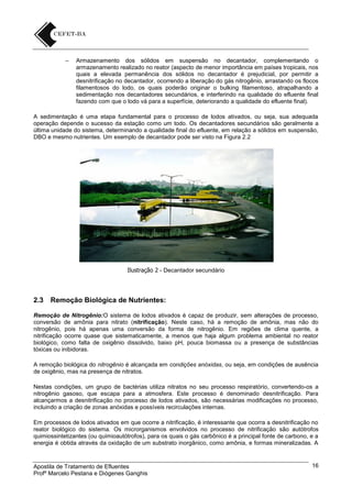 –

Armazenamento dos sólidos em suspensão no decantador, complementando o
armazenamento realizado no reator (aspecto de menor importância em países tropicais, nos
quais a elevada permanência dos sólidos no decantador é prejudicial, por permitir a
desnitrificação no decantador, ocorrendo a liberação do gás nitrogênio, arrastando os flocos
filamentosos do lodo, os quais poderão originar o bulking filamentoso, atrapalhando a
sedimentação nos decantadores secundários, e interferindo na qualidade do efluente final
fazendo com que o lodo vá para a superfície, deteriorando a qualidade do efluente final).

A sedimentação é uma etapa fundamental para o processo de lodos ativados, ou seja, sua adequada
operação depende o sucesso da estação como um todo. Os decantadores secundários são geralmente a
última unidade do sistema, determinando a qualidade final do efluente, em relação a sólidos em suspensão,
DBO e mesmo nutrientes. Um exemplo de decantador pode ser visto na Figura 2.2

Ilustração 2 - Decantador secundário

2.3

Remoção Biológica de Nutrientes:

Remoção de Nitrogênio:O sistema de lodos ativados é capaz de produzir, sem alterações de processo,
conversão de amônia para nitrato (nitrificação). Neste caso, há a remoção de amônia, mas não do
nitrogênio, pois há apenas uma conversão da forma de nitrogênio. Em regiões de clima quente, a
nitrificação ocorre quase que sistematicamente, a menos que haja algum problema ambiental no reator
biológico, como falta de oxigênio dissolvido, baixo pH, pouca biomassa ou a presença de substâncias
tóxicas ou inibidoras.
A remoção biológica do nitrogênio é alcançada em condições anóxidas, ou seja, em condições de ausência
de oxigênio, mas na presença de nitratos.
Nestas condições, um grupo de bactérias utiliza nitratos no seu processo respiratório, convertendo-os a
nitrogênio gasoso, que escapa para a atmosfera. Este processo é denominado desnitrificação. Para
alcançarmos a desnitrificação no processo de lodos ativados, são necessárias modificações no processo,
incluindo a criação de zonas anóxidas e possíveis recirculações internas.
Em processos de lodos ativados em que ocorre a nitrificação, é interessante que ocorra a desnitrificação no
reator biológico do sistema. Os microrganismos envolvidos no processo de nitrificação são autótrofos
quimiossintetizantes (ou quimioautótrofos), para os quais o gás carbônico é a principal fonte de carbono, e a
energia é obtida através da oxidação de um substrato inorgânico, como amônia, e formas mineralizadas. A

Apostila de Tratamento de Efluentes
Profº Marcelo Pestana e Diógenes Ganghis

16

 