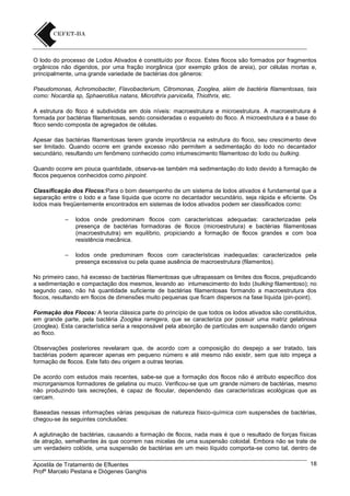 O lodo do processo de Lodos Ativados é constituído por flocos. Estes flocos são formados por fragmentos
orgânicos não digeridos, por uma fração inorgânica (por exemplo grãos de areia), por células mortas e,
principalmente, uma grande variedade de bactérias dos gêneros:
Pseudomonas, Achromobacter, Flavobacterium, Citromonas, Zooglea, além de bactéria filamentosas, tais
como: Nocardia sp, Sphaerotilus natans, Microthrix parvicella, Thiothrix, etc.
A estrutura do floco é subdividida em dois níveis: macroestrutura e microestrutura. A macroestrutura é
formada por bactérias filamentosas, sendo consideradas o esqueleto do floco. A microestrutura é a base do
floco sendo composta de agregados de células.
Apesar das bactérias filamentosas terem grande importância na estrutura do floco, seu crescimento deve
ser limitado. Quando ocorre em grande excesso não permitem a sedimentação do lodo no decantador
secundário, resultando um fenômeno conhecido como intumescimento filamentoso do lodo ou bulking.
Quando ocorre em pouca quantidade, observa-se também má sedimentação do lodo devido à formação de
flocos pequenos conhecidos como pinpoint.
Classificação dos Flocos:Para o bom desempenho de um sistema de lodos ativados é fundamental que a
separação entre o lodo e a fase líquida que ocorre no decantador secundário, seja rápida e eficiente. Os
lodos mais freqüentemente encontrados em sistemas de lodos ativados podem ser classificados como:
–

lodos onde predominam flocos com características adequadas: caracterizadas pela
presença de bactérias formadoras de flocos (microestrutura) e bactérias filamentosas
(macroestrututra) em equilíbrio, propiciando a formação de flocos grandes e com boa
resistência mecânica.

–

lodos onde predominam flocos com características inadequadas: caracterizados pela
presença excessiva ou pela quase ausência de macroestrutura (filamentos).

No primeiro caso, há excesso de bactérias filamentosas que ultrapassam os limites dos flocos, prejudicando
a sedimentação e compactação dos mesmos, levando ao intumescimento do lodo (bulking filamentoso); no
segundo caso, não há quantidade suficiente de bactérias filamentosas formando a macroestrutura dos
flocos, resultando em flocos de dimensões muito pequenas que ficam dispersos na fase líquida (pin-point).
Formação dos Flocos: A teoria clássica parte do princípio de que todos os lodos ativados são constituídos,
em grande parte, pela bactéria Zooglea ramigera, que se caracteriza por possuir uma matriz gelatinosa
(zooglea). Esta característica seria a responsável pela absorção de partículas em suspensão dando origem
ao floco.
Observações posteriores revelaram que, de acordo com a composição do despejo a ser tratado, tais
bactérias podem aparecer apenas em pequeno número e até mesmo não existir, sem que isto impeça a
formação de flocos. Este fato deu origem a outras teorias.
De acordo com estudos mais recentes, sabe-se que a formação dos flocos não é atributo específico dos
microrganismos formadores de gelatina ou muco. Verificou-se que um grande número de bactérias, mesmo
não produzindo tais secreções, é capaz de flocular, dependendo das características ecológicas que as
cercam.
Baseadas nessas informações várias pesquisas de natureza físico-química com suspensões de bactérias,
chegou-se às seguintes conclusões:
A aglutinação de bactérias, causando a formação de flocos, nada mais é que o resultado de forças físicas
de atração, semelhantes às que ocorrem nas micelas de uma suspensão coloidal. Embora não se trate de
um verdadeiro colóide, uma suspensão de bactérias em um meio líquido comporta-se como tal, dentro de
Apostila de Tratamento de Efluentes
Profº Marcelo Pestana e Diógenes Ganghis

18

 