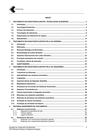 INDICE
1

TRATAMENTO DE ESGOTOS/EFLUENTES: TECNOLOGIAS ACESSÍVEIS ...................................... 4
1.1
1.2

Tecnologias Existentes ................................................................................................................. 4

1.3

O Fluxo de tratamento ................................................................................................................... 5

1.4

Tecnologias de tratamento ........................................................................................................... 6

1.5

Subprodutos do tratamento do esgoto ........................................................................................ 9

1.6
2

Introdução ....................................................................................................................................... 4

Questionário ................................................................................................................................. 10

TRATAMENTO DE ESGOTOS/EFLUENTES PELA VIA AERÓBIA .................................................... 11
2.1
2.2

Definições ..................................................................................................................................... 12

2.3

Remoção Biológica de Nutrientes: ............................................................................................. 16

2.4

Microbiologia de Lodos Ativados: ............................................................................................. 17

2.5

Aspectos Operacionais dos Lodos Ativados:........................................................................... 23

2.6

Principais parâmetros de controle ............................................................................................. 25

2.7

Condições críticas de operação ................................................................................................. 27

2.8
3

Introdução ..................................................................................................................................... 11

QUESTIONÁRIO ............................................................................................................................ 30

TRATAMENTO DE ESGOTOS/EFLUENTES PELA VIA ANAERÓBIA ............................................... 31
3.1
3.2

Tratamento de efluentes .............................................................................................................. 31

3.3

Aplicabilidade dos sistemas anaeróbios ................................................................................... 32

3.4

Legislação ..................................................................................................................................... 34

3.5

Aspectos Gerais da Digestão Anaeróbia..................................................................................... 35

3.6

Metabolismo Bacteriano .............................................................................................................. 36

3.7

Processos de Conversão em Sistemas Anaeróbios ................................................................ 36

3.8

Aspectos Termodinâmicos ......................................................................................................... 38

3.9

Fatores Importantes na Digestão Anaeróbia............................................................................. 39

3.10

Biomassa nos sistemas anaeróbios .......................................................................................... 42

3.11

Retenção de biomassa nos sistemas anaeróbios .................................................................... 43

3.12

Avaliação da massa microbiana ................................................................................................. 44

3.13
4

Introdução ..................................................................................................................................... 31

Avaliação da atividade microbiana ............................................................................................ 45

SISTEMAS ANAERÓBIOS DE TRATAMENTO .................................................................................... 47
4.1
Sistemas convencionais.............................................................................................................. 47
4.1.1
Digestores anaeróbios de lodo .............................................................................................. 47
4.1.2
Tanque séptico: ..................................................................................................................... 48
4.1.3
Lagoa anaeróbia .................................................................................................................... 49
4.2
Sistemas de alta taxa ................................................................................................................... 50
4.2.1
Sistemas com crescimento bacteriano aderido ..................................................................... 51
4.2.2
Sistemas com crescimento bacteriano disperso ................................................................... 52

Apostila de Tratamento de Efluentes
Profº Marcelo Pestana e Diógenes Ganghis

2

 