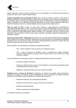odores. Além disso, deve-se manter aumentada a taxa de recirculação por um período igual ao tempo de
parada, de modo a evitar a super-oxidação do lodo.
Paradas prolongadas para manutenção da ETE: Aqui o tempo de parada é superior a duas horas. A
primeira providência a ser tomada é desviar o efluente bruto na chegada, para uma bacia de emergência ou
de contenção. Após a retomada, esse efluente desviado deverá ser alimentado em doses homeopáticas ao
sistema, juntamente com o efluente normalmente alimentado, de modo a evitar sobrecarga. Além disso,
devem ser tomados os mesmos cuidados adotados para as paradas breves citados acima.
Falta de carga na ETE: A falta de carga pode acarretar o desenvolvimento incontrolável de
microorganismos filamentosos. Assim, o lodo torna-se leve, de difícil decantabilidade, levando à perda de
sólidos no decantador secundário. Convencionou-se adotar o valor de 0,2 para o fator de carga como limite
para a ocorrência de bulking filamentoso. Nessas condições, o IVL ultrapassa 700 mg/L e a ETE se torna
inoperante. Para compensar a falta de carga, pode se adicionar compostos orgânicos biodegradáveis, a
exemplo do metanol.
Excesso de carga na ETE – Sobrecarga: Aqui trata-se de uma carga adicional relativamente alta àquela à
qual o sistema se encontrava submetido. Geralmente ocorre pelo aumento na concentração de DBO/DQO
do efluente bruto, sem aumento de vazão. Os casos de sobrecarga hidráulica (aumento na vazão) são mais
graves e requerem revisão em todo o projeto do sistema.
Para se identificar uma sobrecarga, são utilizados dois parâmetros básicos:
–

TOC – Carbono Orgânico Total, aumenta com a elevação da carga.

–

TCO – Taxa de Consumo de Oxigênio, indica a quantidade de oxigênio dissolvido
consumido pelas bactérias ao longo do tempo. Quanto maior a TCO, maior será a carga
incidente no sistema.

Uma vez identificada a sobrecarga no sistema, as seguintes providências deverão ser tomadas:
–

Aumentar a aeração nos tanques

–

Aumentar o descarte do lodo, assim que for detectado o aumento da concentração de lodo
correspondente ao aumento de carga

–

Regularizar o descarte de lodo assim que o sistema normalizar.

Problemas com o Tanque de Aeração:Os problemas nos tanques de aeração estão associados à
deficiência de oxigênio nos tanques, a qual é identificada por meio de medidores de oxigênio dissolvido
(oxímetros). As principais causas de deficiência de oxigênio são as seguintes:
–

Aeradores mecânicos com submergência insuficiente.

–

Sistemas de ar difuso (se for o caso) com fluxo de ar insuficiente.

–

Aeradores subdimensionados.

–

Cortes no suprimento de energia elétrica.

As medidas corretivas são as seguintes:

Apostila de Tratamento de Efluentes
Profº Marcelo Pestana e Diógenes Ganghis

28

 