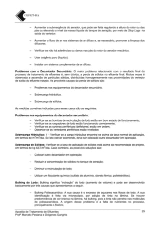 –

Aumentar a submergência do aerador, que pode ser feita regulando a altura do rotor ou das
pás ou elevando o nível da massa líquida do tanque de aeração, por meio de Stop Logs na
saída do vertedor.

–

Aumentar o fluxo de ar nos sistemas de ar difuso e, se necessário, promover a limpeza dos
difusores.

–

Verificar se não há aderências ou danos nas pás do rotor do aerador mecânico.

–

Usar oxigênio puro (líquido).

–

Instalar um sistema complementar de ar difuso.

Problemas com o Decantador Secundário: O maior problema relacionado com o resultado final do
processo de tratamento de efluentes é, sem dúvida, a perda de sólidos no efluente final. Muitas vezes é
observada a ascensão de partículas sólidas, distribuídas homogeneamente nas proximidades do vertedor
de saída do efluente tratado. As prováveis causas da perda de sólidos são:
–

Problemas nos equipamentos do decantador secundário.

–

Sobrecarga hidráulica.

–

Sobrecarga de sólidos.

As medidas corretivas indicadas para esses casos são as seguintes:
Problemas nos equipamentos do decantador secundário:
–
–
–
–

Verificar se as bombas de recirculação de lodo estão em bom estado de funcionamento;
Verificar se os raspadores de lodo estão funcionando corretamente;
Verificar se as cortinas periféricas (defletores) estão em ordem;
Observar se os vertedores periféricos estão nivelados

Sobrecarga Hidráulica: 1 – Verificar se a carga hidráulica encontra-se acima da taxa normal de aplicação,
3
2
em termos de m /m /dia. Se isto estiver ocorrendo, deve ser colocado outro decantador em operação.
Sobrecarga de Sólidos: Verificar se a taxa de aplicação de sólidos está acima da recomendada de projeto,
2
em termos de kg SST/m /dia. Caso contrário, as possíveis soluções são:
–

Colocar outro decantador em operação;

–

Reduzir a concentração de sólidos no tanque de aeração;

–

Diminuir a recirculação de lodo;

–

Utilizar um floculante químico (sulfato de alumínio, cloreto férrico, polieletrólitos).

Bulking do Lodo: Bulking significa “inchação” do lodo (aumento de volume) e pode ser desenvolvido
basicamente por três causas que apresentamos a seguir.
–

Bulking Polissacarídico: A sua causa é o excesso de açucares nos flocos de lodo. A sua
identificação é feita via microscópio, por adição de tinta na lâmina. Se houver
predominância de cor branca na lâmina, há bulking, pois a tinta não penetra nas moléculas
de polissacarídeos. A origem desse problema é a falta de nutrientes no processo,
principalmente o fósforo.

Apostila de Tratamento de Efluentes
Profº Marcelo Pestana e Diógenes Ganghis

29

 