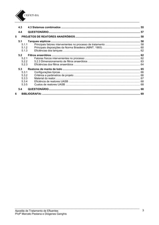 4.3
4.4
5

4.3 Sistemas combinados ........................................................................................................... 55
QUESTIONÁRIO ............................................................................................................................ 57

PROJETOS DE REATORES ANAERÓBIOS ........................................................................................ 58
5.1
Tanques sépticos ......................................................................................................................... 58
5.1.1
Principais fatores intervenientes no processo de tratamento ............................................... 58
5.1.2
Principais disposições da Norma Brasileira (ABNT, 1993) ................................................... 60
5.1.3
Eficiências dos tanques ......................................................................................................... 62
5.2
Filtros anaeróbios ........................................................................................................................ 62
5.2.1
Fatores físicos intervenientes no processo ........................................................................... 62
5.2.2
5.2.3 Dimensionamento de filtros anaeróbios ....................................................................... 63
5.2.3
Eficiências dos filtros anaeróbios .......................................................................................... 64
5.3
Reatores de manta de lodo ......................................................................................................... 65
5.3.1
Configurações típicas ............................................................................................................ 66
5.3.2
Critérios e parâmetros de projeto .......................................................................................... 66
5.3.3
Material do reator................................................................................................................... 67
5.3.4
Eficiência de reatores UASB ................................................................................................. 68
5.3.5
Custos de reatores UASB ..................................................................................................... 68
5.4

6

QUESTIONÁRIO ............................................................................................................................ 68

BIBLIOGRAFIA: ..................................................................................................................................... 69

Apostila de Tratamento de Efluentes
Profº Marcelo Pestana e Diógenes Ganghis

3

 