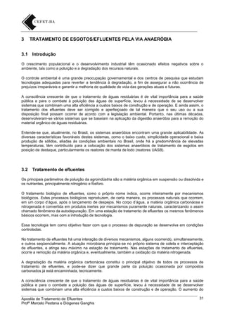 3
3.1

TRATAMENTO DE ESGOTOS/EFLUENTES PELA VIA ANAERÓBIA
Introdução

O crescimento populacional e o desenvolvimento industrial têm ocasionado efeitos negativos sobre o
ambiente, tais como a poluição e a degradação dos recursos naturais.
O controle ambiental é uma grande preocupação governamental e dos centros de pesquisa que estudam
tecnologias adequadas para reverter a tendência à degradação, a fim de assegurar a não ocorrência de
prejuízos irreparáveis e garantir a melhoria de qualidade de vida das gerações atuais e futuras.
A consciência crescente de que o tratamento de águas residuárias é de vital importância para a saúde
pública e para o combate à poluição das águas de superfície, levou à necessidade de se desenvolver
sistemas que combinam uma alta eficiência a custos baixos de construção e de operação. E ainda assim, o
tratamento dos efluentes deve ser corrigido e aperfeiçoado de tal maneira que o seu uso ou a sua
disposição final possam ocorrer de acordo com a legislação ambiental. Portanto, nas últimas décadas,
desenvolveram-se vários sistemas que se baseiam na aplicação da digestão anaeróbia para a remoção do
material orgânico de águas residuárias.
Entende-se que, atualmente, no Brasil, os sistemas anaeróbios encontram uma grande aplicabilidade. As
diversas características favoráveis destes sistemas, como o baixo custo, simplicidade operacional e baixa
produção de sólidos, aliadas às condições ambientais no Brasil, onde há a predominância de elevadas
temperaturas, têm contribuído para a colocação dos sistemas anaeróbios de tratamento de esgotos em
posição de destaque, particularmente os reatores de manta de lodo (reatores UASB).

3.2

Tratamento de efluentes

Os principais parâmetros de poluição da agroindústria são a matéria orgânica em suspensão ou dissolvida e
os nutrientes, principalmente nitrogênio e fósforo.
O tratamento biológico de efluentes, como o próprio nome indica, ocorre inteiramente por mecanismos
biológicos. Estes processos biológicos reproduzem, de certa maneira, os processos naturais que ocorrem,
em um corpo d’água, após o lançamento de despejos. No corpo d’água, a matéria orgânica carbonácea e
nitrogenada é convertida em produtos inertes por mecanismos puramente naturais, caracterizando o assim
chamado fenômeno da autodepuração. Em uma estação de tratamento de efluentes os mesmos fenômenos
básicos ocorrem, mas com a introdução de tecnologia.
Essa tecnologia tem como objetivo fazer com que o processo de depuração se desenvolva em condições
controladas.
No tratamento de efluentes há uma interação de diversos mecanismos, alguns ocorrendo, simultaneamente,
e outros seqüencialmente. A atuação microbiana principia-se no próprio sistema de coleta e interceptação
de efluentes, e atinge seu máximo na estação de tratamento. Nas estações de tratamento de efluentes,
ocorre a remoção da matéria orgânica e, eventualmente, também a oxidação da matéria nitrogenada.
A degradação da matéria orgânica carbonácea constitui o principal objetivo de todos os processos de
tratamento de efluentes, e pode-se dizer que grande parte da poluição ocasionada por compostos
carbonados já está encaminhada, tecnicamente.
A consciência crescente de que o tratamento de águas residuárias é de vital importância para a saúde
pública e para o combate a poluição das águas de superfície, levou à necessidade de se desenvolver
sistemas que combinam uma alta eficiência a custos baixos de construção e de operação. O aumento do
Apostila de Tratamento de Efluentes
Profº Marcelo Pestana e Diógenes Ganghis

31

 