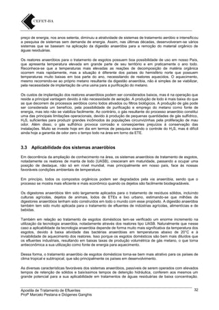 preço de energia, nos anos setenta, diminuiu a atratividade de sistemas de tratamento aeróbio e intensificou
a pesquisa de sistemas sem demanda de energia. Assim, nas últimas décadas, desenvolveram-se vários
sistemas que se baseiam na aplicação da digestão anaeróbia para a remoção do material orgânico de
águas residuárias.
Os reatores anaeróbios para o tratamento de esgotos possuem boa possibilidade de uso em nosso País,
que apresenta temperatura elevada em grande parte de seu território e em praticamente o ano todo.
Reconhece-se que a temperaturas mais elevadas as reações de decomposição de matéria orgânica
ocorrem mais rapidamente, mas a situação é diferente dos países do hemisfério norte que possuem
temperaturas muito baixas em boa parte do ano, necessitando de reatores aquecidos. O aquecimento,
mesmo recorrendo-se ao próprio metano resultante da digestão anaeróbia, não é simples de se viabilizar,
pela necessidade de implantação de uma usina para a purificação do metano.
Os custos de implantação dos reatores anaeróbios podem ser considerados baixos, mas é na operação que
reside a principal vantagem devido à não necessidade de aeração. A produção de lodo é mais baixa do que
as que decorrem de processos aeróbios como lodos ativados ou filtros biológicos. A produção de gás pode
ser considerada um benefício, pela possibilidade de purificação e emprego do metano como fonte de
energia, mas isto não se viabiliza facilmente. Ao contrário, o gás resultante do processo anaeróbio constitui
uma das principais limitações operacionais, devido à produção de pequenas quantidades de gás sulfídrico,
H2S, suficientes para produzir grandes incômodos às populações circunvizinhas pela proliferação de mau
odor. Além disso, o gás sulfídrico provoca corrosão e conseqüentes prejuízos à conservação das
instalações. Muito se investe hoje em dia em termos de pesquisa visando o controle do H 2S, mas é difícil
ainda hoje a garantia de odor zero o tempo todo na área em torno da ETE.

3.3

Aplicabilidade dos sistemas anaeróbios

Em decorrência da ampliação de conhecimento na área, os sistemas anaeróbios de tratamento de esgotos,
notadamente os reatores de manta de lodo (UASB), cresceram em maturidade, passando a ocupar uma
posição de destaque, não só em nível mundial, mas principalmente em nosso país, face às nossas
favoráveis condições ambientais de temperatura.
Em princípio, todos os compostos orgânicos podem ser degradados pela via anaeróbia, sendo que o
processo se mostra mais eficiente e mais econômico quando os dejetos são facilmente biodegradáveis.
Os digestores anaeróbios têm sido largamente aplicados para o tratamento de resíduos sólidos, incluindo
culturas agrícolas, dejetos de animais, lodos de ETEs e lixo urbano, estimando-se que milhões de
digestores anaeróbios tenham sido construídos em todo o mundo com esse propósito. A digestão anaeróbia
também tem sido muito aplicada para o tratamento de efluentes de indústrias agrícolas, alimentícias e de
bebidas.
Também em relação ao tratamento de esgotos domésticos tem-se verificado um enorme incremento na
utilização da tecnologia anaeróbia, notadamente através dos reatores tipo UASB. Naturalmente que nesse
caso a aplicabilidade da tecnologia anaeróbia depende de forma muito mais significativa da temperatura dos
esgotos, devido à baixa atividade das bactérias anaeróbias em temperaturas abaixo de 20°C e à
inviabilidade de aquecimento dos reatores. Isso porque os esgotos domésticos são bem mais diluídos que
os efluentes industriais, resultando em baixas taxas de produção volumétrica de gás metano, o que torna
antieconômica a sua utilização como fonte de energia para aquecimento.
Dessa forma, o tratamento anaeróbio de esgotos domésticos torna-se bem mais atrativo para os países de
clima tropical e subtropical, que são principalmente os países em desenvolvimento.
As diversas características favoráveis dos sistemas anaeróbios, passíveis de serem operados com elevados
tempos de retenção de sólidos e baixíssimos tempos de detenção hidráulica, conferem aos mesmos um
grande potencial para a sua aplicabilidade em tratamentos de águas residuárias de baixa concentração.

Apostila de Tratamento de Efluentes
Profº Marcelo Pestana e Diógenes Ganghis

32

 