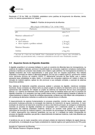 Resolução nº 20 de 1986, do CONAMA, estabelece como padrões de lançamento de efluentes, dentre
outros, os valores apresentados na Tabela 3 .
Tabela 3 - Padrões de lançamento de efluentes

3.5

Aspectos Gerais da Digestão Anaeróbia

A digestão anaeróbia é um processo biológico no qual um consórcio de diferentes tipos de microrganismos, na
ausência de oxigênio molecular, promove a transformação de compostos orgânicos complexos (carboidratos,
proteínas e lipídios) em produtos mais simples como metano e gás carbônico. Os microrganismos envolvidos na
digestão anaeróbia são muito especializados e cada grupo atua em reações específicas. Nos reatores
anaeróbios, a formação de metano é altamente desejável, uma vez que a matéria orgânica, geralmente medida
como demanda química de oxigênio (DQO). É efetivamente removida da fase líquida, pois o metano
apresenta baixa solubilidade na água. Assim, a conversão dos compostos orgânicos em metano é eficaz na
remoção do material orgânico, apesar de não promover a sua oxidação completa, a exemplo de sistemas
bioquímicos aeróbios.
Nos sistemas de tratamento anaeróbio procura-se acelerar o processo da digestão, criando-se condições
favoráveis. Essas condições se referem tanto ao próprio projeto do sistema de tratamento como às condições
operacionais nele existentes. Em relação ao projeto de sistemas de tratamento têm-se duas prerrogativas
básicas: a) o sistema de tratamento deve manter grande massa de bactérias ativas que atue no processo da
digestão anaeróbia. b) é necessário que haja contato intenso entre o material orgânico presente no afluente ë a
massa bacteriana no sistema. Quanto às condições operacionais, os fatores que mais influem são a temperatura, o
pH, a presença de elementos nutrientes e a ausência de materiais tóxicos no afluente.
O desenvolvimento de reatores fundamentados no processo anaeróbio, ocorrido nas últimas décadas, vem
provocando mudanças profundas na concepção dos sistemas de tratamento de águas residuárias. A maior
aceitação de sistemas de tratamento anaeróbio se deve a dois fatores principais: as vantagens consideradas
inerentes ao processo da digestão anaeróbia em comparação com o tratamento aeróbio e a melhoria do
desempenho dos sistemas anaeróbios modernos, tendo-se um aumento muito grande não somente da
velocidade de remoção do material orgânico, mas também da porcentagem de material orgânico digerido.
O melhor desempenho dos sistemas anaeróbios, por sua vez, é o resultado da melhor compreensão do
processo da digestão anaeróbia, que permitiu o desenvolvimento de sistemas modernos, muito mais eficientes que
os sistemas clássicos.
A tendência de uso do reator anaeróbio como principal unidade de tratamento biológico de esgoto deve-se,
principalmente, à constatação de que fração considerável do material orgânico (em geral próxima de 70%) pode
Apostila de Tratamento de Efluentes
Profº Marcelo Pestana e Diógenes Ganghis

35

 