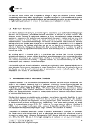 ser removida, nessa unidade, sem o dispêndio de energia ou adição de substâncias químicas auxiliares.
Unidades de pós-tratamento podem ser usadas para a remoção de parcela da fração remanescente de material
orgânico, de forma a permitir a produção de efluente final com qualidade compatível com as necessidades que
se impõem pêlos padrões legais de emissão de efluentes e a preservação do meio ambiente.

3.6

Metabolismo Bacteriano

Em sistemas de tratamento biológico, o material orgânico presente na água residuária é convertido pela ação
bioquímica de microrganismos, principalmente bactérias heterótrofas. A utilização do material orgânico pelas
bactérias, também chamada de metabolismo bacteriano, se dá por dois mecanismos distintos, chamados de
anabolismo e catabolismo. No anabolismo as bactérias heterótrofas usam o material orgânico como fonte
material para síntese de material celular, o que resulta no aumento da massa bacteriana. No catabolismo, o
material orgânico é usado como fonte de energia por meio de sua convidassem produtos estáveis, liberando:
energia, parte da qual é usada pelas bactérias no processo de anabolismo. A natureza dos produtos catabólicos
depende da natureza das bactérias heterótrofas, que por sua vez depende do ambiente que prevalece no
sistema de tratamento. Distinguem-se, basicamente, dois ambientes diferentes: o aeróbio, no qual há
presença de oxigênio que pode funcionar como oxidante de material orgânico, e o anaeróbio, no qual tal
oxidante não existe.
No ambiente aeróbio, o material orgânico é mineralizado pelo oxidante para produtos inorgânicos,
principalmente dióxido de carbono e água. No ambiente anaeróbio se desenvolvem processos alternativos
chamados de fermentações que se caracterizam pelo fato de o material orgânico sofrer transformações
sem, contudo ser mineralizado (oxidado). A digestão anaeróbia é o processo fermentativo que tem entre
seus produtos finais o metano e o dióxido de carbono.
Como grande parte dos produtos da digestão anaeróbia é constituída por gases, estes se desprendem da
água residuária, formando uma fase gasosa, o biogás. Dessa forma, há remoção do material orgânico na
fase líquida por meio da sua transferência para a fase gasosa, embora o material orgânico não seja
mineralizado como no caso do catabolismo oxidativo.

3.7

Processos de Conversão em Sistemas Anaeróbios

A digestão anaeróbia é um processo bioquímico complexo, composto por várias reações seqüenciais, cada
uma com sua população bacteriana específica. A Figura 2 mostra uma representação esquemática dos
vários processos que ocorrem na digestão anaeróbia, sugerida por vários autores (Kaspar&. Wuhrmann,
1978; Gujer & Zehnder, 1983; Zinder &Koch, 1984; entre outros). Para digestão anaeróbia de material
orgânico complexo, como proteínas, carboidratos e lipídios (a maior parte da composição do material
orgânico em águas residuárias é formada por esses grupos), podem-se distinguir quatro etapas diferentes
no processo global da conversão.
Hidrólise: Neste processo, o material orgânico particulado é convertido em compostos dissolvidos de menor
peso molecular. O processa requer a interferência de exo enzimas que são excretadas pelas bactérias
fermentativas. As proteínas são degradadas por (poli) peptídios para formar aminoácidos. Os carboidratos
se transformam em açúcares solúveis (mono e dissacarídeos) e os lipídios são convertidos em ácidos
graxos de longa cadeia de carbono (C15 a C17) e glicerina. Em muitos casos, na prática, a velocidade de
hidrólise pode ser a etapa limitativa para todo o processo da digestão anaeróbia, isto é, a velocidade da
conversão do material orgânico complexo para biogás é limitada pela velocidade da hidrólise.
Acidogênese: Os compostos dissolvidos, gerados no processo de hidrólise ou liquefação, são absorvidos
nas células das bactérias fermentativas e, após a acidogênese, excretadas como substâncias orgânicas
simples como acidos graxos voláteis de. Cadeias curtas (AGV), álcoois, ácido lático e compostos minerais
como CO2, H2, NH3, H2S, etc. A fermentação acidogênica é realizada por um grupo diversificado de
Apostila de Tratamento de Efluentes
Profº Marcelo Pestana e Diógenes Ganghis

36

 