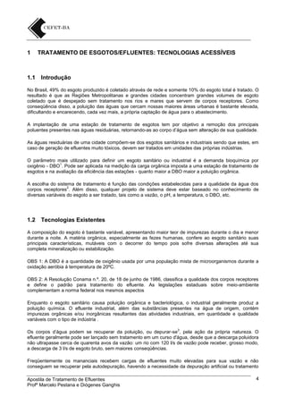 1

1.1

TRATAMENTO DE ESGOTOS/EFLUENTES: TECNOLOGIAS ACESSÍVEIS

Introdução

No Brasil, 49% do esgoto produzido é coletado através de rede e somente 10% do esgoto total é tratado. O
resultado é que as Regiões Metropolitanas e grandes cidades concentram grandes volumes de esgoto
coletado que é despejado sem tratamento nos rios e mares que servem de corpos receptores. Como
conseqüência disso, a poluição das águas que cercam nossas maiores áreas urbanas é bastante elevada,
dificultando e encarecendo, cada vez mais, a própria captação de água para o abastecimento.
A implantação de uma estação de tratamento de esgotos tem por objetivo a remoção dos principais
poluentes presentes nas águas residuárias, retornando-as ao corpo d’água sem alteração de sua qualidade.
As águas residuárias de uma cidade compõem-se dos esgotos sanitários e industriais sendo que estes, em
caso de geração de efluentes muito tóxicos, devem ser tratados em unidades das próprias indústrias.
O parâmetro mais utilizado para definir um esgoto sanitário ou industrial é a demanda bioquímica por
1
oxigênio - DBO . Pode ser aplicada na medição da carga orgânica imposta a uma estação de tratamento de
esgotos e na avaliação da eficiência das estações - quanto maior a DBO maior a poluição orgânica.
A escolha do sistema de tratamento é função das condições estabelecidas para a qualidade da água dos
2
corpos receptores . Além disso, qualquer projeto de sistema deve estar baseado no conhecimento de
diversas variáveis do esgoto a ser tratado, tais como a vazão, o pH, a temperatura, o DBO, etc.

1.2

Tecnologias Existentes

A composição do esgoto é bastante variável, apresentando maior teor de impurezas durante o dia e menor
durante a noite. A matéria orgânica, especialmente as fezes humanas, confere ao esgoto sanitário suas
principais características, mutáveis com o decorrer do tempo pois sofre diversas alterações até sua
completa mineralização ou estabilização.
OBS 1: A DBO é a quantidade de oxigênio usada por uma população mista de microorganismos durante a
oxidação aeróbia à temperatura de 20ºC.
OBS 2: A Resolução Conama n.º. 20, de 18 de junho de 1986, classifica a qualidade dos corpos receptores
e define o padrão para tratamento do efluente. As legislações estaduais sobre meio-ambiente
complementam a norma federal nos mesmos aspectos
Enquanto o esgoto sanitário causa poluição orgânica e bacteriológica, o industrial geralmente produz a
poluição química. O efluente industrial, além das substâncias presentes na água de origem, contém
impurezas orgânicas e/ou inorgânicas resultantes das atividades industriais, em quantidade e qualidade
variáveis com o tipo de indústria .
3

Os corpos d’água podem se recuperar da poluição, ou depurar-se , pela ação da própria natureza. O
efluente geralmente pode ser lançado sem tratamento em um curso d'água, desde que a descarga poluidora
não ultrapasse cerca de quarenta avos da vazão: um rio com 120 l/s de vazão pode receber, grosso modo,
a descarga de 3 l/s de esgoto bruto, sem maiores conseqüências.
Freqüentemente os mananciais recebem cargas de efluentes muito elevadas para sua vazão e não
conseguem se recuperar pela autodepuração, havendo a necessidade da depuração artificial ou tratamento
Apostila de Tratamento de Efluentes
Profº Marcelo Pestana e Diógenes Ganghis

4

 