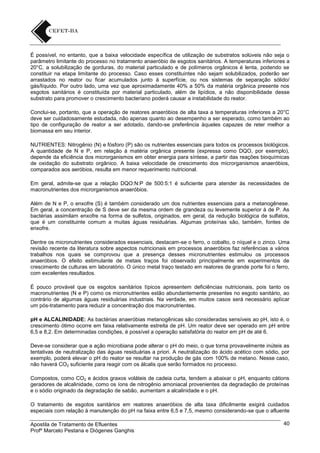 É possível, no entanto, que a baixa velocidade específica de utilização de substratos solúveis não seja o
parâmetro limitante do processo no tratamento anaeróbio de esgotos sanitários. A temperaturas inferiores a
20°C, a solubilização de gorduras, do material particulado e de polímeros orgânicos é lenta, podendo se
constituir na etapa limitante do processo. Caso esses constituintes não sejam solubilizados, poderão ser
arrastados no reator ou ficar acumulados junto à superfície, ou nos sistemas de separação sólido/
gás/líquido. Por outro lado, uma vez que aproximadamente 40% a 50% da matéria orgânica presente nos
esgotos sanitários é constituída por material particulado, além de lipídios, a não disponibilidade desse
substrato para promover o crescimento bacteriano poderá causar a instabilidade do reator.
Conclui-se, portanto, que a operação de reatores anaeróbios de alta taxa a temperaturas inferiores a 20°C
deve ser cuidadosamente estudada, não apenas quanto ao desempenho a ser esperado, como também ao
tipo de configuração de reator a ser adotado, dando-se preferência àqueles capazes de reter melhor a
biomassa em seu interior.
NUTRIENTES: Nitrogênio (N) e fósforo (P) são os nutrientes essenciais para todos os processos biológicos.
A quantidade de N e P, em relação à matéria orgânica presente (expressa como DQO, por exemplo),
depende da eficiência dos microrganismos em obter energia para síntese, a partir das reações bioquímicas
de oxidação do substrato orgânico. A baixa velocidade de crescimento dos microrganismos anaeróbios,
comparados aos aeróbios, resulta em menor requerimento nutricional.
Em geral, admite-se que a relação DQO:N:P de 500:5:1 é suficiente para atender às necessidades de
macronutrientes dos microrganismos anaeróbios.
Além de N e P, o enxofre (S) é também considerado um dos nutrientes essenciais para a metanogênese.
Em geral, a concentração de S deve ser da mesma ordem de grandeza ou levemente superior à de P. As
bactérias assimilam enxofre na forma de sulfetos, originados, em geral, da redução biológica de sulfatos,
que é um constituinte comum a muitas águas residuárias. Algumas proteínas são, também, fontes de
enxofre.
Dentre os micronutrientes considerados essenciais, destacam-se o ferro, o cobalto, o níquel e o zinco. Uma
revisão recente da literatura sobre aspectos nutricionais em processos anaeróbios faz referências a vários
trabalhos nos quais se comprovou que a presença desses micronutrientes estimulou os processos
anaeróbios. O efeito estimulante de metais traços foi observado principalmente em experimentos de
crescimento de culturas em laboratório. O único metal traço testado em reatores de grande porte foi o ferro,
com excelentes resultados.
É pouco provável que os esgotos sanitários típicos apresentem deficiências nutricionais, pois tanto os
macronutrientes (N e P) como os micronutrientes estão abundantemente presentes no esgoto sanitário, ao
contrário de algumas águas residuárias industriais. Na verdade, em muitos casos será necessário aplicar
um pós-tratamento para reduzir a concentração dos macronutrientes.
pH e ALCALINIDADE: As bactérias anaeróbias metanogênicas são consideradas sensíveis ao pH, isto é, o
crescimento ótimo ocorre em faixa relativamente estreita de pH. Um reator deve ser operado em pH entre
6,5 e 8,2. Em determinadas condições, é possível a operação satisfatória do reator em pH de até 6.
Deve-se considerar que a ação microbiana pode alterar o pH do meio, o que torna provavelmente inúteis as
tentativas de neutralização das águas residuárias a priori. A neutralização do ácido acético com sódio, por
exemplo, poderá elevar o pH do reator se resultar na produção de gás com 100% de metano. Nesse caso,
não haverá CO2 suficiente para reagir com os álcalis que serão formados no processo.
Compostos, como CO2 e ácidos graxos voláteis de cadeia curta, tendem a abaixar o pH, enquanto cátions
geradores de alcalinidade, como os íons de nitrogênio amoniacal provenientes da degradação de proteínas
e o sódio originado da degradação de sabão, aumentam a alcalinidade e o pH.
O tratamento de esgotos sanitários em reatores anaeróbios de alta taxa dificilmente exigirá cuidados
especiais com relação à manutenção do pH na faixa entre 6,5 e 7,5, mesmo considerando-se que o afluente
Apostila de Tratamento de Efluentes
Profº Marcelo Pestana e Diógenes Ganghis

40

 