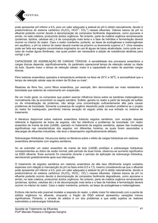pode apresentar pH inferior a 6,5, pois um valor adequado e estável do pH é obtido naturalmente, devido à
3-2
predominância do sistema carbônico (H2CO3; HCO ; CO3 ) nesses efluentes. Valores baixos de pH no
afluente poderão ocorrer devido à decomposição de compostos facilmente degradáveis, como açúcares e
amido, na rede coletora, produzindo ácidos orgânicos. No entanto, parte da matéria orgânica remanescente
(proteínas, lipídios, celulose etc.) é de composição mais lenta e a fase de hidrólise e fermentação deverá
ocorrer no interior do reator. Caso o reator mantenha, portanto, as fases de acidogênese e metanogênese
em equilíbrio, o pH no interior do reator deverá manter-se próximo ou levemente superior a 7. Uma ressalva
pode ser feita aos esgotos concentrados originados do uso lê águas de baixa alcalinidade, como pode ser o
caso de muitas águas litorâneas, nas quais podem ser necessária a adição de substâncias alcalinas para
corrigir o pH.
CAPACIDADE DE ASSIMILAÇÃO DE CARGAS TÓXICAS: A sensibilidade dos processos anaeróbios a
cargas tóxicas depende, significativamente, do parâmetro operacional tempo de retenção celular ou idade
do lodo. Quanto maior o tempo de retenção celular, maior é a capacidade do reator de assimilar cargas
tóxicas.
o

Para reatores anaeróbios operados à temperatura ambiente na faixa de 20°C a 30 C, é aconselhável que o
tempo de retenção celular seja da ordem de 50 dias ou mais”.
Reatores de filme fixo, como filtros anaeróbios, por exemplo, têm demonstrado ser mais resistentes à
toxicidade que reatores de crescimento em suspensão.
De um modo geral, os compostos que podem exercer influência tóxica sobre as bactérias metanogênicas
normalmente não se encontram no esgoto sanitário. Sulfeto, gerado no reator a partir da redução de sulfato
ou da mineralização de proteínas, não atinge uma concentração suficientemente alta para causar
problemas de toxicidade. Somente a presença de oxigênio dissolvido pode constituir problema se o projeto
do reator for inadequado, permitindo intensa aeração do esgoto antes da sua entrada no sistema de
tratamento.
A literatura disponível sobre reatores anaeróbios tratando esgotos sanitários, com exceção daquela
referente à digestores de lodos de esgotos, não faz referência a problemas de toxicidade. Um reator
anaeróbio de manta de lodo (UASB), operado no tratamento de esgotos sanitários, apesar das mudanças
significativas nas características dos esgotos, em diferentes horários, as quais foram associadas a
descargas de efluentes industriais, não teve o desempenho significativamente afetado.
Sobrecargas Hidráulicas: Há poucos dados na literatura sobre o efeito de cargas hidráulicas em reatores
anaeróbios alimentados com esgotos sanitários.
Ao se submeter um reator anaeróbio de manta de lodo (UASB) protótipo e sobrecargas hidráulicas
correspondentes ao dobro da vazão normal, pelo período de duas horas, observou-se aumento significativo
na DQO efluente. Esse aumento foi crescente durante o período de aplicação da sobrecarga hidráulica,
decrescendo gradativamente após sua interrupção.
O tratamento de esgotos sanitários em reatores anaeróbios de alta taxa dificilmente exigirá cuidados
especiais com relação à manutenção do pH na faixa entre 6,5 e 7,5, mesmo considerando-se que o afluente
pode apresentar pH inferior a 6,5, pois um valor adequado e estável do pH é obtido naturalmente, devido à
=
predominância do sistema carbônico (H2CO3; HCO3 ; CO3 ) nesses efluentes. Valores baixos de pH no
afluente poderão ocorrer devido à decomposição de compostos facilmente degradáveis, como açúcares e
amido, na rede coletora, produzindo ácidos orgânicos. No entanto, parte da matéria orgânica remanescente
(proteínas, lipídios, celulose etc.) é de decomposição mais lenta e a fase de hidrólise e fermentação deverá
ocorrer no interior do reator. Caso o reator mantenha, portanto, as fases de acidogênese e metanogênese.
Embora não tenha sido possível modelar a resposta do reator, o efeito maior foi relacionado com a perda de
sólidos orgânicos no efluente, enquanto a fração da DQO solúvel apresentou variações menos
significativas. Portanto, o arraste de sólidos é um dos problemas a que estão sujeitos os reatores
submetidos a sobrecargas hidráulicas.
Apostila de Tratamento de Efluentes
Profº Marcelo Pestana e Diógenes Ganghis

41

 