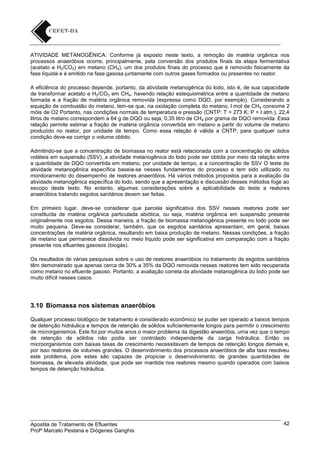 ATIVIDADE METANOGÊNICA: Conforme já exposto neste texto, a remoção de matéria orgânica nos
processos anaeróbios ocorre, principalmente, pela conversão dos produtos finais da etapa fermentativa
(acetato e H2/CO2) em metano (CH4), um dos produtos finais do processo que é removido fisicamente da
fase líquida e é emitido na fase gasosa juntamente com outros gases formados ou presentes no reator.
A eficiência do processo depende, portanto, da atividade metanogênica do lodo, isto é, de sua capacidade
de transformar acetato e H2/CO3 em CH4, havendo relação estequiométrica entre a quantidade de metano
formada e a fração de matéria orgânica removida (expressa como DQO, por exemplo). Considerando a
equação de combustão do metano, tem-se que, na oxidação completa do metano, l mol de CH 4 consome 2
móis de O2 Portanto, nas condições normais de temperatura e pressão (CNTP: T = 273 K; P = l atm.), 22,4
litros de metano correspondem a 64 g de DQO ou seja, 0,35 litro de CH 4 por grama de DQO removida. Essa
relação permite estimar a fração de matéria orgânica convertida em metano a partir do volume de metano
produzido no reator, por unidade de tempo. Como essa relação é válida a CNTP, para qualquer outra
condição deve-se corrigir o volume obtido.
Admitindo-se que a concentração de biomassa no reator está relacionada com a concentração de sólidos
voláteis em suspensão (SSV), a atividade metanogênica do lodo pode ser obtida por meio da relação entre
a quantidade de DQO convertida em metano, por unidade de tempo, e a concentração de SSV O teste de
atividade metanogênica específica baseia-se nesses fundamentos do processo e tem sido utilizado no
monitoramento do desempenho de reatores anaeróbios. Há vários métodos propostos para a avaliação da
atividade metanogênica específica do lodo, sendo que a apresentação e discussão desses métodos foge ao
escopo deste texto. No entanto, algumas considerações sobre a aplicabilidade do teste a reatores
anaeróbios tratando esgotos sanitários devem ser feitas.
Em primeiro lugar, deve-se considerar que parcela significativa dos SSV nesses reatores pode ser
constituída de matéria orgânica particulada abiótica, ou seja, matéria orgânica em suspensão presente
originalmente nos esgotos. Dessa maneira, a fração de biomassa metanogênica presente no Iodo pode ser
muito pequena. Deve-se considerar, também, que os esgotos sanitários apresentam, em geral, baixas
concentrações de matéria orgânica, resultando em baixa produção de metano. Nessas condições, a fração
de metano que permanece dissolvida no meio líquido pode ser significativa em comparação com a fração
presente nos efluentes gasosos (biogás).
Os resultados de várias pesquisas sobre o uso de reatores anaeróbios no tratamento de esgotos sanitários
têm demonstrado que apenas cerca de 30% a 35% da DQO removida nesses reatores tem sido recuperada
como metano no efluente gasoso. Portanto, a avaliação correta da atividade metanogênica do lodo pode ser
muito difícil nesses casos.

3.10 Biomassa nos sistemas anaeróbios
Qualquer processo biológico de tratamento é considerado econômico se puder ser operado a baixos tempos
de detenção hidráulica e tempos de retenção de sólidos suficientemente longos para permitir o crescimento
de microrganismos. Este foi por muitos anos o maior problema da digestão anaeróbia, uma vez que o tempo
de retenção de sólidos não podia ser controlado independente da carga hidráulica. Então os
microorganismos com baixas taxas de crescimento necessitavam de tempos de retenção longos demais e,
por isso reatores de volumes grandes. O desenvolvimento dos processos anaeróbios de alta taxa resolveu
este problema, pois estes são capazes de propiciar o desenvolvimento de grandes quantidades de
biomassa, de elevada atividade, que pode ser mantida nos reatores mesmo quando operados com baixos
tempos de detenção hidráulica.

Apostila de Tratamento de Efluentes
Profº Marcelo Pestana e Diógenes Ganghis

42

 