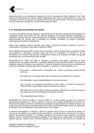 gravimetricamente e os resultados são expressos em termos de gramas de sólidos voláteis por litro. Estas
medidas de concentração de sólidos voláteis multiplicadas pelos volumes correspondentes a cada zona
amostrada, fornecem a massa de microorganismos ao longo do perfil do reator, ao final soma-se todas as
massas obtidas que é equivalente a massa total de sólidos no reator.

3.13 Avaliação da atividade microbiana
O sucesso de qualquer processo anaeróbio, especialmente os de alta taxa, depende fundamentalmente da
manutenção, dentro dos reatores, de uma biomassa adaptada, com elevada atividade microbiológica, e
resistente a choques. Para que a biomassa possa ser preservada e monitorada, tornou-se imprescindível o
desenvolvimento de técnicas para a avaliação da atividade microbiana de reatores anaeróbios,
notadamente das bactérias metanogênicas.
Assim, foram propostos diversos métodos para avaliar a atividade microbiana anaeróbia, a partir da
caracterização da atividade metanogênica específicos (AME).
Vários trabalhos já desenvolvidos na área indicam que alguns métodos utilizados para a avaliação da AME
são grosseiros ou imprecisos, enquanto outros são caros ou sofisticados em demasia. O uso de
manômetros com sensores elétricos para monitoramento contínuo de produção de biogás teve grande
contribuição para o aprimoramento do teste de AME.
IMPORTÂNCIA DO TESTE DE AME: A avaliação da atividade metanogênica específica de lodos
anaeróbios tem se mostrado importante no sentido de classificar o potencial da biomassa na conversão de
substratos solúveis em metano e gás carbônico. O teste de atividade microbiana pode ser utilizado para
quantificar a atividade metanogênica de lodos anaeróbios, ou ainda para outras aplicações como:
–

Para avaliar o comportamento de biomassa sob o efeito de compostos potencialmente
inibidores;

–

Para determinar a toxicidade relativa de compostos químicos presentes em efluentes;

–

Para estabelecer o grau de degradabilidade de diversos substratos;

–

Para monitorar as mudanças da atividade do lodo, devido a possível acumulação de
materiais inertes, após longos períodos de operação de reatores;

–

Para determinar a carga orgânica máxima que pode ser aplicada a um determinado tipo de
lodo, proporcionando uma aceleração do processo de partida;

–

Para avaliar parâmetros cinéticos.

DESCRIÇÃO DO TESTE DE AME: O teste da (AME), é um dos controles que mais tem merecido a
atenção dos pesquisadores. O mesmo consiste em incubar uma pequena quantidade de biomassa, em
meio contendo acetato e nutrientes, medindo-se a quantidade de gás produzido por unidade de tempo e por
unidade de massa bacteriana. Este teste ainda não foi objeto de uma padronização, sendo que cada grupo
de pesquisa usa uma metodologia mais apropriada para o seu trabalho.
A atividade metanogênica é calculada a partir da medição direta da taxa de produção de metano ou
consumo de um substrato, por unidade de biomassa (SSV) e unidade de tempo, deve-se levar em conta, a
garantia de ambiente anaeróbio, e condições necessárias de nutrientes para obtenção da atividade
biológica máxima, utilização de adequada população de microrganismos, avaliada pela concentração de
sólidos suspensos voláteis (SSV), alimento suficiente para obtenção da taxa máxima de remoção de

Apostila de Tratamento de Efluentes
Profº Marcelo Pestana e Diógenes Ganghis

45

 