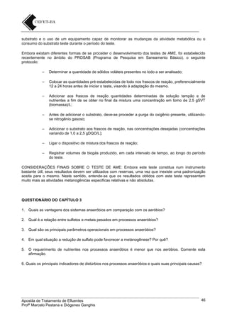 substrato e o uso de um equipamento capaz de monitorar as mudanças da atividade metabólica ou o
consumo do substrato teste durante o período do teste.
Embora existam diferentes formas de se proceder o desenvolvimento dos testes de AME, foi estabelecido
recentemente no âmbito do PROSAB (Programa de Pesquisa em Saneamento Básico), o seguinte
protocolo:
–

Determinar a quantidade de sólidos voláteis presentes no lodo a ser analisado;

–

Colocar as quantidades pré-estabelecidas de lodo nos frascos de reação, preferencialmente
12 a 24 horas antes de iniciar o teste, visando à adaptação do mesmo.

–

Adicionar aos frascos de reação quantidades determinadas da solução tampão e de
nutrientes a fim de se obter no final da mistura uma concentração em torno de 2,5 gSVT
(biomassa)/L;

–

Antes de adicionar o substrato, deve-se proceder a purga do oxigênio presente, utilizandose nitrogênio gasoso;

–

Adicionar o substrato aos frascos de reação, nas concentrações desejadas (concentrações
variando de 1,0 a 2,5 gDQO/L);

–

Ligar o dispositivo de mistura dos frascos de reação;

–

Registrar volumes de biogás produzido, em cada intervalo de tempo, ao longo do período
do teste.

CONSIDERAÇÕES FINAIS SOBRE O TESTE DE AME: Embora este teste constitua num instrumento
bastante útil, seus resultados devem ser utilizados com reservas, uma vez que inexiste uma padronização
aceita para o mesmo. Neste sentido, entende-se que os resultados obtidos com este teste representam
muito mais as atividades metanogênicas especificas relativas e não absolutas.

QUESTIONÁRIO DO CAPÍTULO 3
1. Quais as vantagens dos sistemas anaeróbios em comparação com os aeróbios?
2. Qual é a relação entre sulfetos e metais pesados em processos anaeróbios?
3. Qual são os principais parâmetros operacionais em processos anaeróbios?
4. Em qual situação a redução de sulfato pode favorecer a metanogênese? Por quê?
5. O requerimento de nutrientes nos processos anaeróbios é menor que nos aeróbios. Comente esta
afirmação.
6. Quais os principais indicadores de distúrbios nos processos anaeróbios e quais suas principais causas?

Apostila de Tratamento de Efluentes
Profº Marcelo Pestana e Diógenes Ganghis

46

 