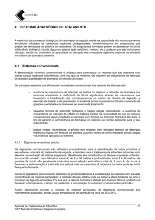 4

SISTEMAS ANAERÓBIOS DE TRATAMENTO

A essência dos processos biológicos de tratamento de esgotos reside na capacidade dos microorganismos
envolvidos utilizarem os compostos orgânicos biodegradáveis, transformando-os em subprodutos que
podem ser removidos do sistema de tratamento. Os subprodutos formados podem se apresentar na forma
sólida (lodo biológico), líquida (água) ou gasosa (gás carbônico, metano, etc.) qualquer que seja o processo
utilizado, aeróbio ou anaeróbio, a capacidade de utilização dos compostos orgânicos depende da atividade
microbiana da biomassa presente.

4.1

Sistemas convencionais

A denominação sistemas convencionais é utilizada para caracterizar os reatores que são operados com
baixas cargas orgânicas volumétricas, uma vez que os mesmos não dispõem de mecanismos de retenção
de grandes quantidades de biomassa de elevada atividade.
Os principais aspectos que diferenciam os reatores convencionais dos reatores de alta taxa são:
–

–

elevados tempos de detenção hidráulica e baixas cargas volumétricas: a ausência de
mecanismos de retenção de sólidos no sistema implica na necessidade de que os reatores
convencionais sejam projetados e operados com tempos de detenção hidráulica elevados, a
fim de garantir a permanência de biomassa no sistema por tempo suficiente para o seu
crescimento.

–

4.1.1

ausência de mecanismos de retenção de sólidos no sistema: a retenção de biomassa nos
sistemas anaeróbios é melhorada de forma significativa através de mecanismos que
favorecem a imobilização dos microorganismos no interior da câmara de digestão, a
exemplo da adesão e da granulação. A ausência de tais mecanismos dificulta a retenção de
grandes quantidades de biomassa no sistema de tratamento;

baixas cargas volumétricas: o projeto dos reatores com elevados tempos de detenção
hidráulica implica em tanques de grandes volumes, tendo-se como resultado baixas cargas
volumétricas aplicadas ao sistema.

Digestores anaeróbios de lodo

Os digestores convencionais são utilizados principalmente para a estabilização de lodos primários e
secundários, oriundos do tratamento de esgotos, e também para o tratamento de efluentes industriais com
elevada concentração de sólidos suspensos. Usualmente são constituídos por tanques circulares cobertos,
em concreto armado, com diâmetros variando de 6 a 38 metros e profundidades entre 7 e 14 metros. As
paredes de fundo são geralmente inclinadas numa relação vertical/horizontal de 1 para 4, de forma a
favorecer a sedimentação e a retirada dos sólidos mais concentrados. A cobertura do reator pode ser tanto
fixa quanto flutuante.
Como os digestores convencionais destinam-se preferencialmente à estabilização de resíduos com elevada
concentração de material particulado, a hidrólise desses sólidos pode se tornar a etapa limitante de todo o
processo de digestão anaeróbia. Por sua vez, a taxa de hidrólise é afetada por diversos fatores, podendo-se
destacar: a temperatura; o tempo de residência; a composição do substrato; o tamanho das partículas.
Assim, objetivando otimizar a hidrólise do material particulado, os digestores convencionais são
normalmente aquecidos, sendo usuais temperaturas de operação na faixa de 25 a 35°C.

Apostila de Tratamento de Efluentes
Profº Marcelo Pestana e Diógenes Ganghis

47

 