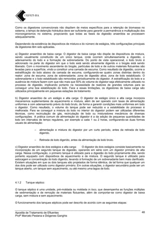 Como os digestores convencionais não dispõem de meios específicos para a retenção de biomassa no
sistema, o tempo de detenção hidráulica deve ser suficiente para garantir a permanência e multiplicação dos
microorganismos no sistema, propiciando que todas as fases da digestão anaeróbia se processem
adequadamente.
Dependendo da existência de dispositivos de mistura e do número de estágios, três configurações principais
de digestores têm sido aplicadas.
a) Digestor anaeróbio de baixa carga: O digestor de baixa carga não dispõe de dispositivos de mistura,
sendo usualmente constituído de um único tanque, onde ocorrem simultaneamente a digestão, o
adensamento do lodo e a formação de sobrenadante. Do ponto de vista operacional, o lodo bruto é
adicionado na parte do digestor em que o lodo está sendo ativamente digerido e o biogás está sendo
liberado. Com o movimento ascendente do biogás, partículas de lodo e de outros materiais flutuantes são
levadas para a superfície, vindo a constituir uma camada de escuma. Como resultado da digestão, ocorre a
estratificação do lodo abaixo da camada de escuma, configurando-se quatro zonas distintas dentro do
reator: zona de escuma; zona de sobrenadante; zona de digestão ativa; zona de lodo estabilizado. O
sobrenadante e o lodo estabilizado são removidos periodicamente do digestor. A estratificação do lodo e a
ausência de mistura fazem com que não mais que 50% do volume do digestor seja efetivamente utilizado no
processo de digestão, implicando portanto na necessidade de reatores de grandes volumes para se
conseguir uma boa estabilização do lodo. Face a essas limitações, os digestores de baixa carga são
utilizados principalmente em pequenas estações de tratamento.
b) Digestor anaeróbio de um estágio e alta carga: O digestor de estágio único e alta carga incorpora
mecanismos suplementares de aquecimento e mistura, além de ser operado com taxas de alimentação
uniformes e com adensamento prévio do lodo bruto, de forma a garantir condições mais uniformes em todo
o digestor. Como resultado, o volume do tanque pode ser reduzido e a estabilidade do processo é
melhorada. Para se conseguir a mistura do lodo no interior do digestor podem ser utilizadas diferentes
técnicas, como recirculação de gás, recirculação de lodo ou misturadores mecânicos de diversas
configurações. A prática comum de alimentação do digestor é a da adição de pequenas quantidades de
lodo em intervalos de tempo regulares, por exemplo a cada 1 ou 2 horas, configurando-se duas formas
usuais de alimentação:
–

alimentação e mistura do digestor por um curto período, antes da retirada de lodo
digerido.

–

Retirada de lodo digerido, antes da alimentação de lodo bruto.

c) Digestor anaeróbio de dois estágios e alta carga:
O digestor de dois estágios consiste basicamente na
incorporação de um segundo tanque de digestão, operando em série com um digestor primário de alta
carga. Nessa configuração, o primeiro tanque é utilizado para a digestão do lodo propriamente dita, sendo
portanto equipado com dispositivos de aquecimento e de mistura. O segundo tanque é utilizado para
estocagem e concentração do lodo digerido, levando à formação de um sobrenadante bem mais clarificado.
Existem situações em que os dois tanques são projetados de forma idêntica, de tal forma que qualquer um
dos dois pode ser utilizado como digestor primário. Em outras situações, o digestor secundário pode ser um
tanque aberto, um tanque sem aquecimento, ou até mesmo uma lagoa de lodo.

4.1.2

Tanque séptico:

O tanque séptico é uma unidade, pré-moldada ou moldada in loco, que desempenha as funções múltiplas
de sedimentação e de remoção de materiais flutuantes, além de comportar-se como digestor de baixa
carga, sem mistura e sem aquecimento.
O funcionamento dos tanques sépticos pode ser descrito de acordo com as seguintes etapas:

Apostila de Tratamento de Efluentes
Profº Marcelo Pestana e Diógenes Ganghis

48

 