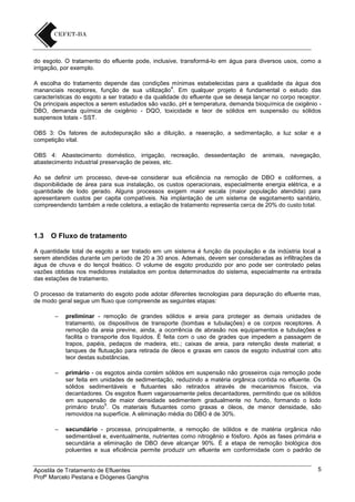 do esgoto. O tratamento do efluente pode, inclusive, transformá-lo em água para diversos usos, como a
irrigação, por exemplo.
A escolha do tratamento depende das condições mínimas estabelecidas para a qualidade da água dos
4
mananciais receptores, função de sua utilização . Em qualquer projeto é fundamental o estudo das
características do esgoto a ser tratado e da qualidade do efluente que se deseja lançar no corpo receptor.
Os principais aspectos a serem estudados são vazão, pH e temperatura, demanda bioquímica de oxigênio DBO, demanda química de oxigênio - DQO, toxicidade e teor de sólidos em suspensão ou sólidos
suspensos totais - SST.
OBS 3: Os fatores de autodepuração são a diluição, a reaeração, a sedimentação, a luz solar e a
competição vital.
OBS 4: Abastecimento doméstico, irrigação, recreação, dessedentação de animais, navegação,
abastecimento industrial preservação de peixes, etc.
Ao se definir um processo, deve-se considerar sua eficiência na remoção de DBO e coliformes, a
disponibilidade de área para sua instalação, os custos operacionais, especialmente energia elétrica, e a
quantidade de lodo gerado. Alguns processos exigem maior escala (maior população atendida) para
apresentarem custos per capita compatíveis. Na implantação de um sistema de esgotamento sanitário,
compreendendo também a rede coletora, a estação de tratamento representa cerca de 20% do custo total.

1.3

O Fluxo de tratamento

A quantidade total de esgoto a ser tratado em um sistema é função da população e da indústria local a
serem atendidas durante um período de 20 a 30 anos. Ademais, devem ser consideradas as infiltrações da
água de chuva e do lençol freático. O volume de esgoto produzido por ano pode ser controlado pelas
vazões obtidas nos medidores instalados em pontos determinados do sistema, especialmente na entrada
das estações de tratamento.
O processo de tratamento do esgoto pode adotar diferentes tecnologias para depuração do efluente mas,
de modo geral segue um fluxo que compreende as seguintes etapas:
–

preliminar - remoção de grandes sólidos e areia para proteger as demais unidades de
tratamento, os dispositivos de transporte (bombas e tubulações) e os corpos receptores. A
remoção da areia previne, ainda, a ocorrência de abrasão nos equipamentos e tubulações e
facilita o transporte dos líquidos. É feita com o uso de grades que impedem a passagem de
trapos, papéis, pedaços de madeira, etc.; caixas de areia, para retenção deste material; e
tanques de flutuação para retirada de óleos e graxas em casos de esgoto industrial com alto
teor destas substâncias.

–

primário - os esgotos ainda contém sólidos em suspensão não grosseiros cuja remoção pode
ser feita em unidades de sedimentação, reduzindo a matéria orgânica contida no efluente. Os
sólidos sedimentáveis e flutuantes são retirados através de mecanismos físicos, via
decantadores. Os esgotos fluem vagarosamente pelos decantadores, permitindo que os sólidos
em suspensão de maior densidade sedimentem gradualmente no fundo, formando o lodo
5
primário bruto . Os materiais flutuantes como graxas e óleos, de menor densidade, são
removidos na superfície. A eliminação média do DBO é de 30%.

–

secundário - processa, principalmente, a remoção de sólidos e de matéria orgânica não
sedimentável e, eventualmente, nutrientes como nitrogênio e fósforo. Após as fases primária e
secundária a eliminação de DBO deve alcançar 90%. É a etapa de remoção biológica dos
poluentes e sua eficiência permite produzir um efluente em conformidade com o padrão de

Apostila de Tratamento de Efluentes
Profº Marcelo Pestana e Diógenes Ganghis

5

 
