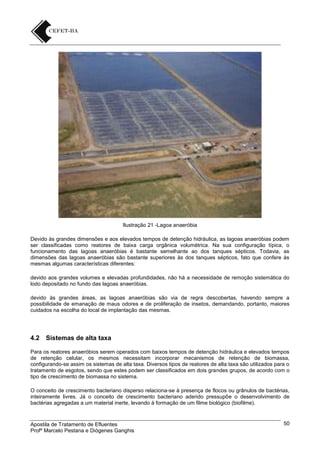 Ilustração 21 -Lagoa anaeróbia
Devido às grandes dimensões e aos elevados tempos de detenção hidráulica, as lagoas anaeróbias podem
ser classificadas como reatores de baixa carga orgânica volumétrica. Na sua configuração típica, o
funcionamento das lagoas anaeróbias é bastante semelhante ao dos tanques sépticos. Todavia, as
dimensões das lagoas anaeróbias são bastante superiores às dos tanques sépticos, fato que confere às
mesmas algumas características diferentes:
devido aos grandes volumes e elevadas profundidades, não há a necessidade de remoção sistemática do
lodo depositado no fundo das lagoas anaeróbias.
devido às grandes áreas, as lagoas anaeróbias são via de regra descobertas, havendo sempre a
possibilidade de emanação de maus odores e de proliferação de insetos, demandando, portanto, maiores
cuidados na escolha do local de implantação das mesmas.

4.2

Sistemas de alta taxa

Para os reatores anaeróbios serem operados com baixos tempos de detenção hidráulica e elevados tempos
de retenção celular, os mesmos necessitam incorporar mecanismos de retenção de biomassa,
configurando-se assim os sistemas de alta taxa. Diversos tipos de reatores de alta taxa são utilizados para o
tratamento de esgotos, sendo que estes podem ser classificados em dois grandes grupos, de acordo com o
tipo de crescimento de biomassa no sistema.
O conceito de crescimento bacteriano disperso relaciona-se à presença de flocos ou grânulos de bactérias,
inteiramente livres. Já o conceito de crescimento bacteriano aderido pressupõe o desenvolvimento de
bactérias agregadas a um material inerte, levando à formação de um filme biológico (biofilme).

Apostila de Tratamento de Efluentes
Profº Marcelo Pestana e Diógenes Ganghis

50

 