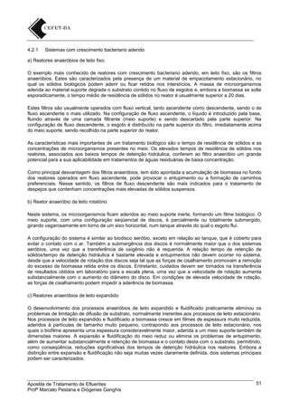 4.2.1

Sistemas com crescimento bacteriano aderido

a) Reatores anaeróbios de leito fixo:
O exemplo mais conhecido de reatores com crescimento bacteriano aderido, em leito fixo, são os filtros
anaeróbios. Estes são caracterizados pela presença de um material de empacotamento estacionário, no
qual os sólidos biológicos podem aderir ou ficar retidos nos interstícios. A massa de microorganismos
aderida ao material suporte degrada o substrato contido no fluxo de esgotos e, embora a biomassa se solte
esporadicamente, o tempo médio de residência de sólidos no reator é usualmente superior a 20 dias.
Estes filtros são usualmente operados com fluxo vertical, tanto ascendente como descendente, sendo o de
fluxo ascendente o mais utilizado. Na configuração de fluxo ascendente, o líquido é introduzido pela base,
fluindo através de uma camada filtrante (meio suporte) e sendo descartado pela parte superior. Na
configuração de fluxo descendente, o esgoto é distribuído na parte superior do filtro, imediatamente acima
do meio suporte, sendo recolhido na parte superior do reator.
As características mais importantes de um tratamento biológico são o tempo de residência de sólidos e as
concentrações de microorganismos presentes no meio. Os elevados tempos de residência de sólidos nos
reatores, associados aos baixos tempos de detenção hidráulica, conferem ao filtro anaeróbio um grande
potencial para a sua aplicabilidade em tratamentos de águas residuárias de baixa concentração.
Como principal desvantagem dos filtros anaeróbios, tem sido apontada a acumulação de biomassa no fundo
dos reatores operados em fluxo ascendente, pode provocar o entupimento ou a formação de caminhos
preferenciais. Nesse sentido, os filtros de fluxo descendente são mais indicados para o tratamento de
despejos que contenham concentrações mais elevadas de sólidos suspensos.
b) Reator anaeróbio de leito rotatório
Neste sistema, os microorganismos ficam aderidos ao meio suporte inerte, formando um filme biológico. O
meio suporte, com uma configuração seqüencial de discos, é parcialmente ou totalmente submergido,
girando vagarosamente em torno de um eixo horizontal, num tanque através do qual o esgoto flui.
A configuração do sistema é similar ao biodisco aeróbio, exceto em relação ao tanque, que é coberto para
evitar o contato com o ar. Também a submergência dos discos é normalmente maior que o dos sistemas
aeróbios, uma vez que a transferência de oxigênio não é requerida. A relação tempo de retenção de
sólidos/tempo de detenção hidráulica é bastante elevada e entupimentos não devem ocorrer no sistema,
desde que a velocidade de rotação dos discos seja tal que as forças de cisalhamento promovam a remoção
do excesso de biomassa retida entre os discos. Entretanto, cuidados devem ser tomados na transferência
de resultados obtidos em laboratório para a escala plena, uma vez que a velocidade de rotação aumenta
substancialmente com o aumento do diâmetro do disco. Em condições de elevada velocidade de rotação,
as forças de cisalhamento podem impedir a aderência de biomassa.
c) Reatores anaeróbios de leito expandido
O desenvolvimento dos processos anaeróbios de leito expandido e fluidificado praticamente eliminou os
problemas de limitação de difusão de substrato, normalmente inerentes aos processos de leito estacionário.
Nos processos de leito expandido e fluidificado a biomassa cresce em filmes de espessura muito reduzida,
aderidos à partículas de tamanho muito pequeno, contrapondo aos processos de leito estacionário, nos
quais o biofilme apresenta uma espessura consideravelmente maior, aderida a um meio suporte também de
dimensões maiores. A expansão e fluidificação do meio reduz ou elimina os problemas de entupimento,
além de aumentar substancialmente e retenção de biomassa e o contato desta com o substrato, permitindo,
como conseqüência, reduções significativas dos tempos de detenção hidráulica nos reatores. Embora a
distinção entre expansão e fluidificação não seja muitas vezes claramente definida, dois sistemas principais
podem ser caracterizados.

Apostila de Tratamento de Efluentes
Profº Marcelo Pestana e Diógenes Ganghis

51

 