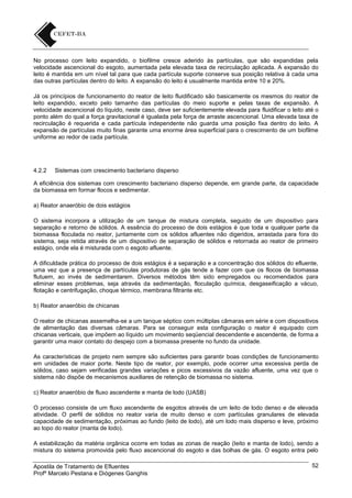 No processo com leito expandido, o biofilme cresce aderido às partículas, que são expandidas pela
velocidade ascencional do esgoto, aumentada pela elevada taxa de recirculação aplicada. A expansão do
leito é mantida em um nível tal para que cada partícula suporte conserve sua posição relativa à cada uma
das outras partículas dentro do leito. A expansão do leito é usualmente mantida entre 10 e 20%.
Já os princípios de funcionamento do reator de leito fluidificado são basicamente os mesmos do reator de
leito expandido, exceto pelo tamanho das partículas do meio suporte e pelas taxas de expansão. A
velocidade ascencional do líquido, neste caso, deve ser suficientemente elevada para fluidificar o leito até o
ponto além do qual a força gravitacional é igualada pela força de arraste ascencional. Uma elevada taxa de
recirculação é requerida e cada partícula independente não guarda uma posição fixa dentro do leito. A
expansão de partículas muito finas garante uma enorme área superficial para o crescimento de um biofilme
uniforme ao redor de cada partícula.

4.2.2

Sistemas com crescimento bacteriano disperso

A eficiência dos sistemas com crescimento bacteriano disperso depende, em grande parte, da capacidade
da biomassa em formar flocos e sedimentar.
a) Reator anaeróbio de dois estágios
O sistema incorpora a utilização de um tanque de mistura completa, seguido de um dispositivo para
separação e retorno de sólidos. A essência do processo de dois estágios é que toda e qualquer parte da
biomassa floculada no reator, juntamente com os sólidos afluentes não digeridos, arrastada para fora do
sistema, seja retida através de um dispositivo de separação de sólidos e retornada ao reator de primeiro
estágio, onde ela é misturada com o esgoto afluente.
A dificuldade prática do processo de dois estágios é a separação e a concentração dos sólidos do efluente,
uma vez que a presença de partículas produtoras de gás tende a fazer com que os flocos de biomassa
flutuem, ao invés de sedimentarem. Diversos métodos têm sido empregados ou recomendados para
eliminar esses problemas, seja através da sedimentação, floculação química, desgaseificação a vácuo,
flotação e centrifugação, choque térmico, membrana filtrante etc.
b) Reator anaeróbio de chicanas
O reator de chicanas assemelha-se a um tanque séptico com múltiplas câmaras em série e com dispositivos
de alimentação das diversas câmaras. Para se conseguir esta configuração o reator é equipado com
chicanas verticais, que impõem ao líquido um movimento seqüencial descendente e ascendente, de forma a
garantir uma maior contato do despejo com a biomassa presente no fundo da unidade.
As características de projeto nem sempre são suficientes para garantir boas condições de funcionamento
em unidades de maior porte. Neste tipo de reator, por exemplo, pode ocorrer uma excessiva perda de
sólidos, caso sejam verificadas grandes variações e picos excessivos da vazão afluente, uma vez que o
sistema não dispõe de mecanismos auxiliares de retenção de biomassa no sistema.
c) Reator anaeróbio de fluxo ascendente e manta de lodo (UASB)
O processo consiste de um fluxo ascendente de esgotos através de um leito de lodo denso e de elevada
atividade. O perfil de sólidos no reator varia de muito denso e com partículas granulares de elevada
capacidade de sedimentação, próximas ao fundo (leito de lodo), até um lodo mais disperso e leve, próximo
ao topo do reator (manta de lodo).
A estabilização da matéria orgânica ocorre em todas as zonas de reação (leito e manta de lodo), sendo a
mistura do sistema promovida pelo fluxo ascencional do esgoto e das bolhas de gás. O esgoto entra pelo
Apostila de Tratamento de Efluentes
Profº Marcelo Pestana e Diógenes Ganghis

52

 