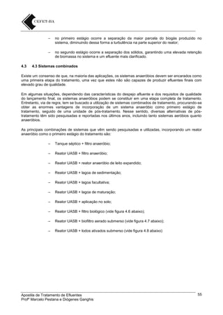 –

–

4.3

no primeiro estágio ocorre a separação da maior parcela do biogás produzido no
sistema, diminuindo dessa forma a turbulência na parte superior do reator;
no segundo estágio ocorre a separação dos sólidos, garantindo uma elevada retenção
de biomassa no sistema e um efluente mais clarificado.

4.3 Sistemas combinados

Existe um consenso de que, na maioria das aplicações, os sistemas anaeróbios devem ser encarados como
uma primeira etapa do tratamento, uma vez que estes não são capazes de produzir efluentes finais com
elevado grau de qualidade.
Em algumas situações, dependendo das características do despejo afluente e dos requisitos de qualidade
do lançamento final, os sistemas anaeróbios podem se constituir em uma etapa completa de tratamento.
Entretanto, via de regra, tem se buscado a utilização de sistemas combinados de tratamento, procurando-se
obter as enormes vantagens de incorporação de um sistema anaeróbio como primeiro estágio de
tratamento, seguido de uma unidade de pós-tratamento. Nesse sentido, diversas alternativas de póstratamento têm sido pesquisadas e reportadas nos últimos anos, incluindo tanto sistemas aeróbios quanto
anaeróbios.
As principais combinações de sistemas que vêm sendo pesquisadas e utilizadas, incorporando um reator
anaeróbio como o primeiro estágio do tratamento são:
–

Tanque séptico + filtro anaeróbio;

–

Reator UASB + filtro anaeróbio;

–

Reator UASB + reator anaeróbio de leito expandido;

–

Reator UASB + lagoa de sedimentação;

–

Reator UASB + lagoa facultativa;

–

Reator UASB + lagoa de maturação;

–

Reator UASB + aplicação no solo;

–

Reator UASB + filtro biológico (vide figura 4.6 abaixo);

–

Reator UASB + biofiltro aerado submerso (vide figura 4.7 abaixo);

–

Reator UASB + lodos ativados submerso (vide figura 4.8 abaixo)

Apostila de Tratamento de Efluentes
Profº Marcelo Pestana e Diógenes Ganghis

55

 
