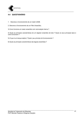 4.4

QUESTIONÁRIO

1. Descreva o funcionamento de um reator UASB.
2. Descreva o funcionamento de um Filtro Anaeróbio.
3) Como funciona um reator anaeróbio com recirculação interna ?
4) Quais as principais características de um digestor anaeróbio de lodo ? Quais os seus principais tipos e
como funcionam ?
5) O que é um tanque séptico ? Qual o seu princípio de funcionamento ?
6) Quais as principais características das lagoas anaeróbias ?

Apostila de Tratamento de Efluentes
Profº Marcelo Pestana e Diógenes Ganghis

57

 