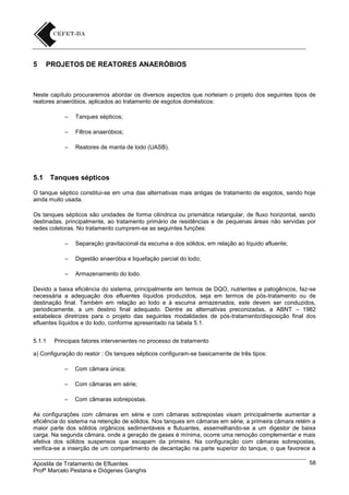 5

PROJETOS DE REATORES ANAERÓBIOS

Neste capítulo procuraremos abordar os diversos aspectos que norteiam o projeto dos seguintes tipos de
reatores anaeróbios, aplicados ao tratamento de esgotos domésticos:
–
–

Filtros anaeróbios;

–

5.1

Tanques sépticos;

Reatores de manta de lodo (UASB).

Tanques sépticos

O tanque séptico constitui-se em uma das alternativas mais antigas de tratamento de esgotos, sendo hoje
ainda muito usada.
Os tanques sépticos são unidades de forma cilíndrica ou prismática retangular, de fluxo horizontal, sendo
destinadas, principalmente, ao tratamento primário de residências e de pequenas áreas não servidas por
redes coletoras. No tratamento cumprem-se as seguintes funções:
–

Separação gravitacional da escuma e dos sólidos, em relação ao líquido afluente;

–

Digestão anaeróbia e liquefação parcial do lodo;

–

Armazenamento do lodo.

Devido a baixa eficiência do sistema, principalmente em termos de DQO, nutrientes e patogênicos, faz-se
necessária a adequação dos efluentes líquidos produzidos, seja em termos de pós-tratamento ou de
destinação final. Também em relação ao lodo e à escuma armazenados, este devem ser conduzidos,
periodicamente, a um destino final adequado. Dentre as alternativas preconizadas, a ABNT – 1982
estabelece diretrizes para o projeto das seguintes modalidades de pós-tratamento/disposição final dos
efluentes líquidos e do lodo, conforme apresentado na tabela 5.1.
5.1.1

Principais fatores intervenientes no processo de tratamento

a) Configuração do reator : Os tanques sépticos configuram-se basicamente de três tipos:
–

Com câmara única;

–

Com câmaras em série;

–

Com câmaras sobrepostas.

As configurações com câmaras em série e com câmaras sobrepostas visam principalmente aumentar a
eficiência do sistema na retenção de sólidos. Nos tanques em câmaras em série, a primeira câmara retém a
maior parte dos sólidos orgânicos sedimentáveis e flutuantes, assemelhando-se a um digestor de baixa
carga. Na segunda câmara, onde a geração de gases é mínima, ocorre uma remoção complementar e mais
efetiva dos sólidos suspensos que escapam da primeira. Na configuração com câmaras sobrepostas,
verifica-se a inserção de um compartimento de decantação na parte superior do tanque, o que favorece a
Apostila de Tratamento de Efluentes
Profº Marcelo Pestana e Diógenes Ganghis

58

 