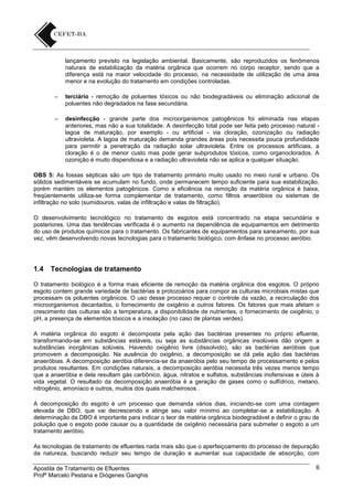 lançamento previsto na legislação ambiental. Basicamente, são reproduzidos os fenômenos
naturais de estabilização da matéria orgânica que ocorrem no corpo receptor, sendo que a
diferença está na maior velocidade do processo, na necessidade de utilização de uma área
menor e na evolução do tratamento em condições controladas.
–

terciário - remoção de poluentes tóxicos ou não biodegradáveis ou eliminação adicional de
poluentes não degradados na fase secundária.

–

desinfecção - grande parte dos microorganismos patogênicos foi eliminada nas etapas
anteriores, mas não a sua totalidade. A desinfecção total pode ser feita pelo processo natural lagoa de maturação, por exemplo - ou artificial - via cloração, ozonização ou radiação
ultravioleta. A lagoa de maturação demanda grandes áreas pois necessita pouca profundidade
para permitir a penetração da radiação solar ultravioleta. Entre os processos artificiais, a
cloração é o de menor custo mas pode gerar subprodutos tóxicos, como organoclorados. A
ozonição é muito dispendiosa e a radiação ultravioleta não se aplica a qualquer situação.

OBS 5: As fossas sépticas são um tipo de tratamento primário muito usado no meio rural e urbano. Os
sólidos sedimentáveis se acumulam no fundo, onde permanecem tempo suficiente para sua estabilização,
porém mantém os elementos patogênicos. Como a eficiência na remoção da matéria orgânica é baixa,
freqüentemente utiliza-se forma complementar de tratamento, como filtros anaeróbios ou sistemas de
infiltração no solo (sumidouros, valas de infiltração e valas de filtração).
O desenvolvimento tecnológico no tratamento de esgotos está concentrado na etapa secundária e
posteriores. Uma das tendências verificada é o aumento na dependência de equipamentos em detrimento
do uso de produtos químicos para o tratamento. Os fabricantes de equipamentos para saneamento, por sua
vez, vêm desenvolvendo novas tecnologias para o tratamento biológico, com ênfase no processo aeróbio.

1.4

Tecnologias de tratamento

O tratamento biológico é a forma mais eficiente de remoção da matéria orgânica dos esgotos. O próprio
esgoto contem grande variedade de bactérias e protozoários para compor as culturas microbiais mistas que
processam os poluentes orgânicos. O uso desse processo requer o controle da vazão, a recirculação dos
microorganismos decantados, o fornecimento de oxigênio e outros fatores. Os fatores que mais afetam o
crescimento das culturas são a temperatura, a disponibilidade de nutrientes, o fornecimento de oxigênio, o
pH, a presença de elementos tóxicos e a insolação (no caso de plantas verdes).
A matéria orgânica do esgoto é decomposta pela ação das bactérias presentes no próprio efluente,
transformando-se em substâncias estáveis, ou seja as substâncias orgânicas insolúveis dão origem a
substâncias inorgânicas solúveis. Havendo oxigênio livre (dissolvido), são as bactérias aeróbias que
promovem a decomposição. Na ausência do oxigênio, a decomposição se dá pela ação das bactérias
anaeróbias. A decomposição aeróbia diferencia-se da anaeróbia pelo seu tempo de processamento e pelos
produtos resultantes. Em condições naturais, a decomposição aeróbia necessita três vezes menos tempo
que a anaeróbia e dela resultam gás carbônico, água, nitratos e sulfatos, substâncias inofensivas e úteis à
vida vegetal. O resultado da decomposição anaeróbia é a geração de gases como o sulfídrico, metano,
nitrogênio, amoníaco e outros, muitos dos quais malcheirosos .
A decomposição do esgoto é um processo que demanda vários dias, iniciando-se com uma contagem
elevada de DBO, que vai decrescendo e atinge seu valor mínimo ao completar-se a estabilização. A
determinação da DBO é importante para indicar o teor de matéria orgânica biodegradável e definir o grau de
poluição que o esgoto pode causar ou a quantidade de oxigênio necessária para submeter o esgoto a um
tratamento aeróbio.
As tecnologias de tratamento de efluentes nada mais são que o aperfeiçoamento do processo de depuração
da natureza, buscando reduzir seu tempo de duração e aumentar sua capacidade de absorção, com
Apostila de Tratamento de Efluentes
Profº Marcelo Pestana e Diógenes Ganghis

6

 