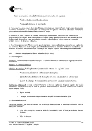 Assim os tempos de detenção hidráulica devem contemplar dois aspectos:
–

A sedimentação mais efetiva dos sólidos;

–

A depuração biológica da fase líquida.

c) Temperatura: A temperatura é um dos fatores ambientais que mais interferem no processo de digestão
anaeróbia. Desta forma, a estabilização e a conseqüente redução do volume de lodo estão intimamente
ligados à temperatura da massa líquida no interior do tanque.
d) Remoção do lodo: A retirada do lodo em períodos pré-determinados, de acordo com o intervalo de
limpeza previsto no projeto, é de fundamental importância para o bom funcionamento dos tanques sépticos.
A não retirada do lodo leva à sua acumulação excessiva e à redução do volume reacional, reduzindo
também o tempo de detenção hidráulica.
e) Condições operacionais: Tão importante quanto o projeto e a execução adequados do tanque séptico é a
sua operação. Apesar de muito simples, consistindo basicamente da retirada e destinação final do lodo, em
intervalos de limpeza pré-determinados, a operação dos tanques sépticos é muito negligenciada no Brasil.
5.1.2

Principais disposições da Norma Brasileira (ABNT, 1993)

a) Condições gerais
Aplicação: O sistema de tanques sépticos aplica-se primordialmente ao tratamento de esgotos domésticos.
Presença de substancias tóxicas
Indicação de utilização A utilização de tanques sépticos é indicada nos seguintes casos:
–

Áreas desprovidas de rede pública coletora de esgotos;

–

Como alternativa de tratamento de esgotos em áreas providas de rede coletora local;

–

Quando da utilização de redes coletoras com diâmetro e/ou declividade reduzidos;

Restrições a utilização: È vedado o encaminhamento ao tanque séptico de despejos capazes de causar
interferência negativa em qualquer fase do processo de tratamento ou elevação excessiva da vazão do
esgoto afluente, como:
–

Águas pluviais;

–

Despejos provenientes de piscinas e de lavagem de reservatórios de água.

b) Condições específicas
Distâncias mínimas: Os tanques devem ser projetados observando-se as seguintes distâncias básicas
horizontais mínimas:
–

1,5m de construções, limites de terrenos, sumidouros, valas de filtração e ramais prediais
de água;

–

3,0m de árvores;

Apostila de Tratamento de Efluentes
Profº Marcelo Pestana e Diógenes Ganghis

60

 