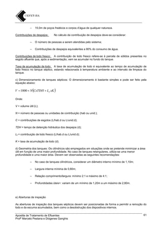 –

15,0m de poços freáticos e corpos d’água de qualquer natureza.

Contribuições de despejos:

No cálculo da contribuição de despejos deve-se considerar:

–

O número de pessoas a serem atendidas pelo sistema;

–

Contribuições de despejos equivalentes a 80% do consumo de água.

Contribuições de lodo fresco: A contribuição de lodo fresco refere-se à parcela de sólidos presentes no
esgoto afluente que, após a sedimentação, vem se acumular no fundo do tanque.
Taxa de acumulação de lodo: A taxa de acumulação de lodo é equivalente ao tempo de acumulação de
lodo fresco no tanque séptico, estando relacionada à temperatura ambiente e ao intervalo de limpeza do
tanque.
c) Dimensionamento de tanques sépticos: O dimensionamento é bastante simples e pode ser feito pela
equação abaixo:

V 1000  N CxTDH  L f xK 
Onde:
V = volume útil (L);
N = número de pessoas ou unidades de contribuição (hab ou unid.);
C = contribuições de esgotos (L/hab.d ou L/unid.d);
TDH = tempo de detenção hidráulica dos despejos (d);
Lf = contribuição de lodo fresco (L/hab.d ou L/unid.d);
K = taxa de acumulação de lodo (d).
d) Geometria dos tanques: Os cilíndricos são empregados em situações onde se pretende minimizar a área
útil em função de uma maior profundidade. No caso de tanques retangulares, utiliza-se uma menor
profundidade e uma maior área. Devem ser observadas as seguintes recomendações:
–

No caso de tanques cilíndricos, considerar um diâmetro interno mínimo de 1,10m;

–

Largura interna mínima de 0,80m;

–

Relação comprimento/largura: mínimo 2:1 e máximo de 4:1;

–

Profundidades úteis>: variam de um mínimo de 1,20m a um máximo de 2,80m.

e) Aberturas de inspeção
As aberturas de inspeção dos tanques sépticos devem ser posicionadas de forma a permitir a remoção do
lodo e da escuma acumulados, bem como a desobstrução dos dispositivos internos.
Apostila de Tratamento de Efluentes
Profº Marcelo Pestana e Diógenes Ganghis

61

 